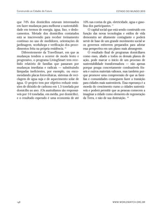 ESTADO DO MUNDO 2010
WWW.WORLDWATCH.ORG.BR148
que 74% dos domicílios estavam interessados
em fazer mudanças para melhorar a sustentabili-
dade em termos de energia, água, lixo, e deslo-
camentos. Metade dos domicílios contatados
está se inscrevendo para receber treinamento
contínuo no uso de medidores, orientações de
jardinagem, workshops e verificação dos proce-
dimentos feita na própria residência.16
Diferentemente da TravelSmart, em que as
mudanças tendem a ocorrer de modo lento e
progressivo, o programa LivingSmart tem rece-
bido relatório de famílias que passaram por
mudanças imediatas e radicais — substituindo
lâmpadas ineficientes, por exemplo, ou enco-
mendando placas fotovoltaicas, sistemas de reci-
clagem de água suja e de aquecimento solar de
água. O projeto tem por objetivo reduzir emis-
sões de dióxido de carbono em 1,5 tonelada por
domicílio ao ano. (Os australianos são responsá-
veis por 14 toneladas, em média, por domicílio),
e o resultado esperado é uma economia de até
10% nas contas de gás, eletricidade, água e gaso-
lina dos participantes.17
O capital social que está sendo construído em
função das novas tecnologias e estilos de vida
demonstra ser altamente contagiante e poderá
servir de base de um grande movimento social se
os governos estiverem preparados para adotar
essa perspectiva em um plano mais abrangente.
O resultado final de programas domiciliares
como esses, aliado a todos os demais planos de
ação, pode marcar o início de um processo de
sustentabilidade transformadora — não apenas
porque poupa concretamente combustíveis fós-
seis e outros materiais valiosos, mas também por-
que promove uma compreensão de que as famí-
lias e comunidades conseguem fazer a transição
para cidades mais sustentáveis. Essa esperança é a
moeda do crescimento rumo a cidades sustentá-
veis e poderá permitir que as pessoas comecem a
imaginar a cidade como elemento de regeneração
da Terra, e não de sua destruição. 18
Construindo as Cidades do Futuro
21_184mundo_VaBe2 6/22/10 15:17 Page 148
 