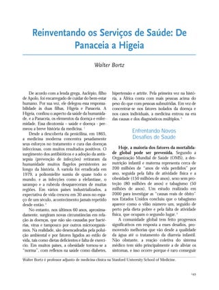 149
De acordo com a lenda grega, Asclépio, filho
de Apolo, foi encarregado de cuidar do bem-estar
humano. Por sua vez, ele delegou essa responsa-
bilidade às duas filhas, Higeia e Panaceia. A
Higeia, confiou o aspecto da saúde da humanida-
de, e a Panaceia, os elementos da doença e enfer-
midade. Essa dicotomia – saúde e doença - per-
meou a breve história da medicina. 1
Desde a descoberta da penicilina, em 1865,
a medicina moderna concentra pesadamente
seus esforços no tratamento e cura das doenças
infecciosas, com muitos resultados positivos. O
surgimento dos antibióticos e a adoção da antis-
sepsia (prevenção de infecções) retiraram da
humanidade muitos flagelos persistentes ao
longo da história. A varíola foi erradicada em
1979, a poliomielite sumiu de quase todo o
mundo, e as infecções como a elefantíase, o
sarampo e a rubéola desapareceram de muitas
regiões. Em vários países industrializados, a
expectativa de vida cresceu em 30 anos no espa-
ço de um século, acontecimento jamais repetido
desde então.2
No entanto, nos últimos 60 anos, aproxima-
damente, surgiram novas circunstâncias em rela-
ção às doenças, que não são causadas por bacté-
rias, vírus e tampouco por outros microorganis-
mos. Na realidade, são desencadeadas pela polui-
ção ambiental e por fatores ligados ao estilo de
vida, tais como dietas deficientes e falta de exercí-
cio. Em muitos países, a obesidade tornou-se a
“norma”, com reflexos na saúde como diabetes,
hipertensão e artrite. Pela primeira vez na histó-
ria, a África conta com mais pessoas acima do
peso do que com pessoas subnutridas. Em vez de
concentrar-se nos fatores isolados da doença e
nos casos individuais, a medicina entrou na era
das causas e dos diagnósticos múltiplos.3
Enfrentando Novos
Desafios de Saúde
Hoje, a maioria dos fatores da mortalida-
de global pode ser prevenida. Segundo a
Organização Mundial de Saúde (OMS), a des-
nutrição infantil e materna representa cerca de
200 milhões de “anos de vida perdidos” por
ano, seguida pela falta de atividade física e a
obesidade (150 milhões de anos), sexo sem pro-
teção (80 milhões de anos) e tabagismo (50
milhões de anos). Um estudo realizado em
2000 para investigar as “causas reais de óbito”
nos Estados Unidos concluiu que o tabagismo
aparece como o vilão número um, seguido de
perto pela dieta pobre e pela falta de atividade
física, que ocupam o segundo lugar.4
A comunidade global tem feito progressos
significativos em resposta a esses desafios, pro-
movendo melhorias que vão desde a qualidade
da água até o tratamento da diarreia infantil.
Não obstante, a reação coletiva do sistema
médico tem sido principalmente a de aliviar os
sintomas, e isso ocorre porque é raro conseguir
Reinventando os Serviços de Saúde: De
Panaceia a Higeia
Walter Bortz
Walter Bortz é professor adjunto de medicina clínica na Stanford University School of Medicine.
21_184mundo_VaBe2 6/22/10 15:17 Page 149
 