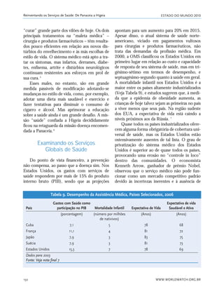 ESTADO DO MUNDO 2010
WWW.WORLDWATCH.ORG.BR150
Reinventando os Serviços de Saúde: De Panaceia a Higeia
“curar” grande parte dos vilões de hoje. Os dois
principais tratamentos na “maleta médica” –
cirurgia e produtos farmacêuticos – têm resulta-
dos pouco eficientes em relação aos novos dis-
túrbios do envelhecimento e às más escolhas de
estilo de vida. O sistema médico está apto a tra-
tar os sintomas, mas infartos, derrames, diabe-
tes, enfisema, artrite e distúrbios neurológicos
continuam resistentes aos esforços em prol de
sua cura.5
Esses males, no entanto, são em grande
medida passíveis de modificação adotando-se
mudanças no estilo de vida, como, por exemplo,
adotar uma dieta mais saudável e exercício e
fazer tentativas para diminuir o consumo de
cigarro e álcool. Mas aprimorar a educação
sobre a saúde ainda é um grande desafio. A mis-
são “saúde” confiada a Higeia decididamente
ficou na retaguarda da missão doença encomen-
dada a Panaceia.6
Examinando os Serviços
Globais de Saúde
Do ponto de vista financeiro, a prevenção
não compensa, ao passo que a doença sim. Nos
Estados Unidos, os gastos com serviços de
saúde respondem por mais de 15% do produto
interno bruto (PIB), sendo que as projeções
apontam para um aumento para 20% em 2015.
Apesar disso, o atual sistema de saúde norte-
americano, viciado em pagamentos vultosos
para cirurgias e produtos farmacêuticos, não
trata das demandas da profissão médica. Em
2000, a OMS classificou os Estados Unidos em
primeiro lugar em relação ao custo e capacidade
de resposta de seu sistema de saúde, mas em tri-
gésimo-sétimo em termos de desempenho, e
septuagésimo-segundo quanto à saúde em geral.
A mortalidade infantil nos Estados Unidos é a
maior entre os países altamente industrializados
(Veja Tabela 9), e estudos sugerem que, à medi-
da que a epidemia de obesidade aumenta, as
crianças de hoje talvez sejam as primeiras no país
a viver menos que seus pais. Na região sudeste
dos EUA, a expectativa de vida está caindo a
níveis próximos aos da Rússia. 7
Quase todos os países industrializados ofere-
cem alguma forma obrigatória de cobertura uni-
versal de saúde, mas os Estados Unidos estão
ostensivamente ausentes de tal lista. O grau de
privatização do sistema médico dos Estados
Unidos é superior ao de quase todos os países,
provocando uma erosão no “controle in loco”
dentro das comunidades. O economista
Kenneth Arrow, ganhador de prêmio Nobel,
observou que o serviço médico não pode fun-
cionar como um mercado competitivo padrão
devido às incertezas inerentes e à ausência de
Gastos com Saúde como Expectativa de vida
País participação no PIB Mortalidade Infantil Expectativa de Vida Saudável e Ativa
(porcentagem) (número por milhões (Anos) (Anos)
de nativivos)
Cuba 7,1 5 78 68
França 11,1 4 81 72
Japão 7,9 3 83 75
Suécia 7,9 3 81 73
Estados Unidos 15,3 7 78 69
Dados para 2003
Fonte: Veja nota final 7
Tabela 9. Desempenho da Assistência Médica, Países Selecionados, 2006
21_184mundo_VaBe2 6/22/10 15:17 Page 150
 