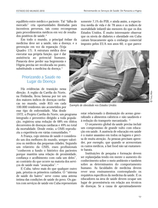 ESTADO DO MUNDO 2010 Reinventando os Serviços de Saúde: De Panaceia a Higeia
151
estar relacionado à diminuição do acesso gene-
ralizado a alimentos calóricos e não saudáveis e
à redução do transporte mecanizado. 12
O orçamento global da saúde precisa incluir
um compromisso de grande vulto com educa-
ção em saúde. A ausência de educação em saúde
é o maior assassino em todos os lugares e preci-
sa de muita atenção. As pessoas precisam apren-
der, por exemplo, que quando se acrescentam
os custos médicos, a fast food não sai exatamen-
te barata.
Instituições de pesquisa e formação devem
ser replanejadas tendo em mente o aumento do
conhecimento sobre o meio ambiente e também
sobre as determinantes do comportamento
humano. As faculdades de medicina devem
rever seus ensinamentos contemplando os
requisitos específicos da medicina da saúde. E os
educadores na área de saúde devem ocupar um
lugar de proeminência em relação aos técnicos
de doenças. Se a causa de aproximadamente
somente 7,1% do PIB, e ainda assim, a expecta-
tiva média de vida é de 78 anos e os índices de
mortalidade infantil são menores do que os dos
Estados Unidos. É muito interessante observar
que os níveis de diabetes e obesidade em Cuba
caíram bruscamente após o embargo comercial
imposto pelos EUA nos anos 60, o que parece
equilíbrio entre médico e paciente. Tal “falha de
mercado” cria oportunidades ilimitadas para
incentivos perversos, tais como recompensas
para procedimentos médicos em vez de resulta-
dos positivos de saúde.8
Em todo o mundo, a principal ênfase da
medicina deve ser a saúde, não a doença, e a
prevenção em vez da reparação (Veja
Quadro 17). A estrutura médica deve
executar sua própria função, que é dar
assistência ao potencial humano.
Panaceia deve perder sua hegemonia e
Higeia precisa ser recolocada no posto,
substituindo a medicina da doença.9
Priorizando a Saúde no
Lugar da Doença
Há evidências de transição nessa
direção. A região da Carélia do Norte,
na Finlândia, ficou famosa por ter um
dos maiores índices de doenças cardía-
cas no mundo, onde 855 em cada
100.000 residentes são acometidos por
esse tipo de enfermidade. Mas desde
1972, o Projeto Carélia do Norte, um programa
integrado e preventivo dirigido a toda popula-
ção, registrou uma redução de 68% em óbitos
decorrentes de doenças cardíacas e 49% no total
da mortalidade. Desde então, a OMS reprodu-
ziu a experiência em várias comunidades.10
A França, cujo sistema de saúde é considera-
do um dos melhores do mundo, sempre valori-
zou os médicos das pequenas cidades. Segundo
um relatório da OMS, esses profissionais
“conhecem a fundo o histórico dos pacientes
porque mantêm uma relação de proximidade,
confiança e acolhimento com cada um deles”,
ao contrário do que ocorre na maioria dos servi-
ços de saúde mais “avançados”.11
E Cuba, talvez mais do que qualquer outro
país, prioriza os primeiros cuidados. O “sistema
de saúde do bairro” serve como uma antena
íntima das condições de saúde do povo. Os gas-
tos com serviços de saúde em Cuba representam
Exemplo de obesidade nos Estados Unidos
ᎯTonyAlter
21_184mundo_VaBe2 6/22/10 15:17 Page 151
 