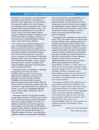 ESTADO DO MUNDO 2010
WWW.WORLDWATCH.ORG.BR152
Reinventando os Serviços de Saúde: De Panaceia a Higeia
Atualmente, no mundo todo, mas especialmente
nos países industrializados, os programas de
bem-estar social representam uma grande parte
dos orçamentos públicos. Em 2005, despesas
com programas sociais responderam por 16% do
produto interno bruto dos Estados Unidos, 19%
do Japão, 27% da Alemanha e mais de 29% na
França e Suécia. O principal objetivo desses
programas públicos é garantir um padrão de vida
mínimo para todos os cidadãos, com base na
premissa de que é responsabilidade do estado
prover o bem-estar de seus cidadãos.
Em um futuro com restrições ecológicas, em
que a sustentabilidade deverá ter precedência
sobre o crescimento econômico, os governos
precisarão encontrar maneiras de fazer com que
os programas públicos de assistência médica
sejam o mais eficiente possível e minimizem
custos e impactos ao meio ambiente. Felizmente,
programas mais novos, mais eficazes e eficientes
são constantemente testados, e muitos projetos
de escopo menor, mas bem-sucedidos, estão
sendo expandidos para países industrializados e
países em desenvolvimento.
“Agricultura Social”, por exemplo, é a utilização
da agricultura com fins sociais. Mais
especificamente, envolve o uso de recursos
agrícolas para reabilitação, inclusão social e
educação. Essa prática atende a diversas
finalidades, como por exemplo, produção
agrícola, criação de postos de trabalho, oferta de
serviços sociais e construção de capital social. Até
o momento, a agricultura social é mais popular na
Europa - cerca de 700 “propriedades agrícolas
sociais” foram criadas na Holanda e mais de
1.200 na França.
A Noruega implantou uma guinada inovadora
em agricultura social em uma ilha 75 km ao sul de
Oslo, na Prisão de Bastøy, que foi transformada
na primeira “prisão ecológica” do mundo. Os
detentos transferidos de prisões de segurança
máxima agora vivem em casas sem fechaduras,
cuidam do gado, praticam a agricultura orgânica e
administram uma operação de silvicultura. A
“filosofia ecológica e humana” da prisão de fato
reabilita os detentos, ensinando-lhes habilidades
úteis e atribuindo-lhes responsabilidades e um
senso de controle indispensáveis para seus
próprios afazeres. A prisão também usa menos
energia, gera menos lixo através de seu programa
de compostagem e produz alimentos e artefatos
de madeira para consumo próprio e venda, assim
reduzindo seu impacto ecológico ao mesmo
tempo em que economiza dinheiro para o
governo norueguês.
Os programas de “transferência condicional de
renda” (CCT) são também mais um serviço social
inovador, de baixo custo e altamente eficazes. A
proposta inclui doação direta de dinheiro para
famílias pobres, desde que elas atendam a certos
requisitos, como matricular os filhos na escola e
assegurar-lhes saúde e nutrição. A origem desse
conceito se baseia na ideia de que as condições
para que as transferências sejam realizadas, em
particular no que se refere a saúde e educação,
irão gerar capital humano com retornos
significativamente maiores do que os próprios
valores das transferências em dinheiro.
Oportunidades, no México, e o Bolsa Família, no
Brasil, são dois dos mais bem conhecidos e bem
sucedidos programas de CCT do mundo. Estudos
realizados no México constataram que o
Oportunidades aumentou de modo expressivo as
matrículas de estudantes e reduziu de maneira
considerável a mortalidade materna e infantil,
entre outros resultados.
Os programas públicos de assistência como os
mencionados acima estão se revelando muito
eficazes em função do baixo custo, baixo impacto
e pelo fato de atingirem um público bastante
amplo. O aumento numérico e alcance geográfico
desses e de outros programas, atingindo um
número de pessoas cada vez maior, permitem
que os governos continuem a encontrar mais e
melhores meios para cumprir suas
responsabilidades, tanto com o povo quanto com
o planeta, de formas mais eficazes e menos
dispendiosas.
—Kevin Green e Erik Assadourian
Fonte: Veja nota final 9.
Quadro 17: Tornando os Programas de Bem-Estar Social Sustentáveis
21_184mundo_VaBe2 6/22/10 15:17 Page 152
 