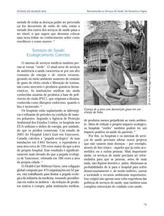 ESTADO DO MUNDO 2010 Reinventando os Serviços de Saúde: De Panaceia a Higeia
153
metade de todas as doenças puder ser prevenida
ou for decorrente de estilo de vida, então a
metade dos custos dos serviços de saúde passa a
ser viável, o que sugere que devemos colocar
uma nova ênfase no conhecimento sobre como
envelhecer e como morrer.13
Serviços de Saúde
Ecologicamente Corretos
O sistema de serviços médicos também pre-
cisa se tornar “verde”. O atual setor de serviços
de assistência à saúde caracteriza-se por um alto
consumo de energia e de outros recursos,
gerando no meio ambiente aumento de emissão
de gases de efeito estufa e liberação de toxinas,
tais como mercúrio e produtos químicos farma-
cêuticos. As instituições médicas são ainda
conhecidas usuárias de produtos à base de poli-
cloreto de vinila (PVC), que originam a dioxina,
conhecida como disruptor endócrino, quando o
lixo é incinerado.14
Os hospitais estão suplantando as siderúrgi-
cas e refinarias de petróleo na condição de maio-
res poluentes. Segundo a Agência de Proteção
Ambiental dos Estados Unidos, os hospitais nos
EUA utilizam o dobro de energia, por unidade,
do que os prédios comerciais. Um estudo de
2001 do Hospital Lion’s Gate em Vancouver,
Canadá, calculou a “pegada ecológica” de suas
instalações em 2.841 hectares, o equivalente a
uma área cerca de 720 vezes maior do que a área
do próprio hospital. Esse resultado é significati-
vamente mais elevado do que a pegada ecológi-
ca de Vancouver, estimada em 180 vezes a área
da própria cidade.15
O Health Care Without Harm, uma coligação
global composta por 473 organizações em 52 paí-
ses, está trabalhando para limitar a pegada ecoló-
gica da indústria da medicina, tomando providên-
cias em todos os âmbitos – da redução de produ-
tos tóxicos à compra, pelas instituições médicas,
de produtos menos prejudiciais ao meio ambien-
te. Além de reduzir o próprio impacto ecológico,
os hospitais “verdes” também podem ter um
impacto positivo na saúde do paciente.16
Por fim, os hospitais e os sistemas de servi-
ços de saúde precisam adotar novos projetos
que não causem mais doenças – por exemplo,
através de lixo tóxico - àqueles que já estão aco-
metidos ou a outras pessoas. Mais importante
ainda, os serviços de saúde precisam ser refor-
mulados para que as pessoas, antes de mais
nada, não fiquem doentes e, assim, diminuam as
probabilidades de ir para o hospital para sofrer
desnecessariamente e, de modo indireto, onerar
a sociedade e recursos ambientais importantes.
Isso exigirá não apenas uma volta engenhosa das
políticas de serviços de saúde, mas também uma
completa reinvenção do cuidado com saúde.
Criança de 9 anos com desnutrição grave em um
vilarejo da Índia.
Ꭿ2007Dr.PradeepAggarwal,courtesyPhotoshare
21_184mundo_VaBe2 6/22/10 15:17 Page 153
 