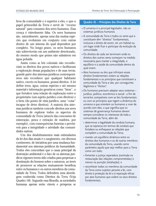 ESTADO DO MUNDO 2010 Direitos da Terra: Da Colonização à Participação
155
bros da comunidade e é superior a eles, e que o
papel primordial da Terra é servir de “recurso
natural” para consumo dos seres humanos. Essa
crença é visivelmente falsa. Os seres humanos
são, naturalmente, apenas uma das muitas espé-
cies que evoluíram em conjunto com outras
dentro de um sistema do qual dependem por
completo. No longo prazo, os seres humanos
não sobreviverão em um ambiente deteriorado,
do mesmo modo que peixes não subsistem em
água poluída.
Assim como as leis coloniais não reconhe-
ciam os direitos dos povos nativos e facilitavam
a exploração dessas populações e de suas terras,
grande parte dos sistemas jurídicos contemporâ-
neos não reconhece que qualquer habitante
nativo, exceto os humanos, possui direitos. A lei
define terra, água, outras espécies e até mesmo
material e informação genéticos como “bens”, o
que fortalece uma relação de exploração entre o
proprietário (um sujeito jurídico com direitos) e
o bem (do ponto de vista jurídico, uma “coisa”
incapaz de deter direitos). A maioria dos siste-
mas jurídicos também concede direitos aos seres
humanos de explorar todos os aspectos da
comunidade da Terra (através das concessões de
mineração, pesca e extração de madeira, por
exemplo), com consequências funestas e previsí-
veis para a integridade e atividade das comuni-
dades nativas.
Um dos desdobramentos mais estimulantes
da lei dos dias atuais é o surgimento, em diversos
continentes, de iniciativas por uma mudança fun-
damental nos sistemas jurídicos da humanidade.
Todos eles concordam que a causa principal da
destruição ambiental é o fato de os sistemas jurí-
dicos vigentes terem sido criados para perpetuar a
dominação do homem sobre a natureza, ao invés
de promover as relações mutuamente benéficas
entre os humanos e os outros membros da comu-
nidade da Terra. Todos defendem uma aborda-
gem conhecida como Direitos da Terra (Veja
Quadro 18). Segundo essa filosofia, as sociedades
humanas apenas serão viáveis e prósperas se
• O universo é o principal legislador, não os
sistemas jurídicos humanos.
• A comunidade da Terra e todos os seres que a
constituem têm “direitos” fundamentais,
inclusive o direito de existir, ter um habitat ou
um lugar onde ficar e participar da evolução da
comunidade.
• Os direitos de cada ser terminam onde os
direitos dos outros seres começam na medida
necessária para manter a integridade, o
equilíbrio e a saúde da comunidade dentro da
qual vivem.
• Atos humanos ou leis que infrinjam esses
direitos fundamentais violam as relações
fundamentais e os princípios que constituem a
comunidade da Terra e são, por conseguinte,
ilegítimos e “ilícitos”.
• Os humanos precisam adaptar seus sistemas –
jurídico, político, econômico e social - a fim de
torná-los compatíveis com as leis fundamentais
ou com os princípios que regem a dinâmica do
universo e que orientem os humanos a viver de
acordo com eles, o que significa que os
sistemas de governança humanos devem
sempre considerar os interesses de toda a
comunidade da Terra, além de:
• determinar a legalidade da conduta humana,
que se expressa em termos de conduta que
fortalece ou enfraquece as relações que
compõem a comunidade da Terra;
• manter um equilíbrio dinâmico entre os
direitos dos humanos e os de outros membros
da comunidade da Terra, usando como
parâmetro aquilo que seja melhor para a Terra
como um todo;
• fomentar a justiça reparadora (centrada na
restauração das relações comprometidas) e
menos na punição (retaliação); e
• reconhecer todos os membros da comunidade
da Terra como sujeitos perante a lei, com
direito à proteção da lei e à reparação eficaz
por atos humanos que violem os seus direitos
fundamentais.
Quadro 18. – Princípios dos Direitos da Terra
21_184mundo_VaBe2 6/22/10 15:17 Page 155
 