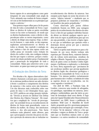 ESTADO DO MUNDO 2010
WWW.WORLDWATCH.ORG.BR156
Direitos da Terra: Da Colonização à Participação
forem capazes de se autorregularem como parte
integrante de uma comunidade mais ampla da
Terra, adotando essa conduta de forma compatí-
vel com as leis fundamentais ou os princípios que
regem o universo.3
Essa postura requer olhar para a lei do ponto
de vista de toda a comunidade da Terra e equi-
librar os direitos de todas as partes envolvidas
(como se faz entre os humanos), de modo que
os direitos fundamentais, como o direito à vida,
prevaleçam sobre os menos importantes, como
o direito de dirigir uma empresa. Hoje, os direi-
tos do homem, e, mais ainda, os das empresas,
suplantam automaticamente os direitos de
todos os demais. Isso equivale à analogia em
que, embora o fato de uma raposa comer um
coelho possa ser encarado como violação do
direito do coelho à vida, não configura violação
das leis que regem o universo, porque a manu-
tenção da relação predador-presa é fundamental
para a preservação da integridade de toda a
comunidade. Matar para sobreviver serve a um
bem maior, ao passo que matar por esporte não.
A Evolução dos Direitos da Terra
Por décadas a fio, alguns observadores clari-
videntes chamaram a atenção para a necessidade
de os sistemas jurídicos darem um salto decisivo
à frente e acatarem o cumprimento dos direitos
da natureza e dos outros seres não humanos.
Um dos discursos mais conhecidos sobre esse
ponto de vista é o de Christopher Stone, que,
em 1972, publicou um artigo pioneiro intitula-
do “Devem as árvores ter direitos? Em Defesa
dos Direitos dos Objetos Naturais”. Ele ressal-
tou que a ampliação do “círculo de preocupa-
ções” da sociedade levou ao reconhecimento de
direitos de forma mais generalizada, como os
direitos da mulher, da criança, dos americanos
nativos e dos afro-americanos. Não havia
nenhuma razão plausível, assim afirmou, para
que a preocupação crescente dos povos em rela-
ção à proteção da natureza não se traduzisse no
reconhecimento dos direitos da natureza. Isso
ensejaria ações legais em nome das árvores e de
outros “objetos naturais” e sinalizaria que os
prejuízos poderiam ser ressarcidos e revertidos
em benefício das partes prejudicadas.4
Como observado pelo jurista chileno
Godofredo Stutzin em 2002, uma vantagem
prática do reconhecimento dos direitos da natu-
reza é o fato de que qualquer indivíduo buscan-
do alterar ou destruir qualquer aspecto que a
afete teria de expor as justificativas para que seu
ato seja permitido, e isso inverte a lógica vigen-
te em que os indivíduos que queiram evitar a
destruição devem provar por que a natureza
deve ser preservada.5
Talvez os apelos mais inequívocos para a ela-
boração de um novo direito tenham sido
expressos por Thomas Berry, eminente historia-
dor da cultura norte-americana, estudioso da
religião e filósofo. Segundo ele, os sistemas jurí-
dicos de países como os Estados Unidos legiti-
maram e facilitaram a exploração e a destruição
da Terra. Berry argumenta que “precisamos de
um arcabouço jurídico que preveja igualmente
os direitos legais dos elementos geológicos e
biológicos da comunidade da Terra e os do ser
humano. Um sistema jurídico exclusivamente
para humanos não é realísta; os habitats de todas
as espécies devem ser reconhecidos, em lei,
como sagrados e invioláveis”.6
Em abril de 2001, a Fundação Gaia, de
Londres, convocou uma reunião de advogados,
eco-psicólogos, especialistas em natureza, antro-
pólogos e ambientalistas, para dar início ao pro-
cesso de formulação desse novo direito. E logo
antes da Cúpula Mundial sobre Desenvolvimento
Sustentável, em 2002, houve a publicação do
manifesto Wild Law: A Manifesto for Earth
Justice, propondo que lei e governança passassem
a integrar uma concepção que contemple a Terra.
O termo “lei da natureza” refere-se a leis que
articulam e exigem os direitos da Terra e propi-
ciam que os benefícios mútuos entre os seres
humanos e os outros membros da comunidade
21_184mundo_VaBe2 6/22/10 15:17 Page 156
 