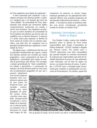 ESTADO DO MUNDO 2010 Direitos da Terra: Da Colonização à Participação
157
da Terra suplantem uma relação de exploração.7
A ideia sustentada pelo manifesto é que o
objetivo precípuo dos sistemas jurídico e políti-
co é assegurar que o ser humano aja como um
“bom cidadão” da comunidade da Terra, aban-
donando uma atitude que meramente tipifica
comportamentos antissociais em relação a
outros seres humanos. Isso implicaria reconhe-
cer que os outros membros da comunidade da
Terra também têm direitos que devem estar em
equilíbrio com os direitos humanos. A natureza
e o modo exatos para expressar os direitos da
Terra variam de acordo com os contextos espe-
cíficos, mas tudo deve ser compatível com os
princípios fundamentais que organizam a comu-
nidade da Terra.8
Em alguns casos, o alinhamento das leis com
os princípios fundamentais que regem a ordem
dos sistemas naturais tem ocorrido por razões
pragmáticas, como consequência da busca de
legisladores e autoridades pela criação de siste-
mas de governança mais eficazes. Por exemplo,
a adoção generalizada da “visão ecossistêmica”
em relação à piscicultura e à preservação de
espécies e de locais silvestres pode ser vista como
um reconhecimento pragmático de que não é
possível administrar
com sucesso impactos
humanos num ecos-
sistema se apenas uma
de suas partes for
levada em conta – por
exemplo, contem-
plando uma única
população de peixe.
Da mesma forma,
conceitos como equi-
dade intergeracional
reconhecem a neces-
sidade de se harmoni-
zar os sistemas jurídi-
cos humanos com os
horizontes de tempo
mais longos de fun-
cionamento da natureza; ao mesmo tempo,
mudanças pautadas por um planejamento bior-
regional refletem uma aceitação progressiva de
um princípio indissociável da natureza – a diver-
sidade - e reconhecem ainda os benefícios obti-
dos com menor centralização, permitindo
tomada de decisão em âmbito local.9
Ajudando Comunidades Locais a
Mudar as Regras
Nos Estados Unidos, muitos dos trabalhos
pioneiros sobre os direitos da Terra foram
empreendidos pelo Fundo Comunitário de
Defesa Ambiental - CELDF, fundado e dirigido
por Thomas Linzey. Por muitos anos, o
CELDF representou com êxito comunidades
que queriam impedir ou contestar autorizações
de empresas que empreendiam uma série de ati-
vidades destrutivas do ponto de vista ambiental,
como mineração, uso de lodo de esgoto em
aterros, ou criação intensiva de suínos. A princí-
pio, o CELDF usou a estratégia legal conven-
cional para combater as inadequações nos pro-
cessos de licenciamento. No entanto, apesar dos
Área de geração de energia: mina de carvão a céu aberto, na Alemanha Ocidental
BK59
21_184mundo_VaBe2 6/22/10 15:17 Page 157
 