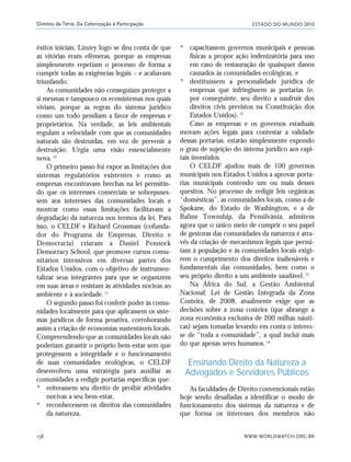 ESTADO DO MUNDO 2010
WWW.WORLDWATCH.ORG.BR158
Direitos da Terra: Da Colonização à Participação
êxitos iniciais, Linzey logo se deu conta de que
as vitórias eram efêmeras, porque as empresas
simplesmente repetiam o processo de forma a
cumprir todas as exigências legais – e acabavam
triunfando.
As comunidades não conseguiam proteger a
si mesmas e tampouco os ecossistemas nos quais
viviam, porque as regras do sistema jurídico
como um todo pendiam a favor de empresas e
proprietários. Na verdade, as leis ambientais
regulam a velocidade com que as comunidades
naturais são destruídas, em vez de prevenir a
destruição. Urgia uma visão essencialmente
nova.10
O primeiro passo foi expor as limitações dos
sistemas regulatórios existentes e como as
empresas encontravam brechas na lei permitin-
do que os interesses comerciais se sobrepuses-
sem aos interesses das comunidades locais e
mostrar como essas limitações facilitavam a
degradação da natureza nos termos da lei. Para
isso, o CELDF e Richard Grossman (cofunda-
dor do Programa de Empresas, Direito e
Democracia) criaram a Daniel Pennock
Democracy School, que promove cursos comu-
nitários intensivos em diversas partes dos
Estados Unidos, com o objetivo de instrumen-
talizar seus integrantes para que se organizem
em suas áreas e resistam às atividades nocivas ao
ambiente e à sociedade.11
O segundo passo foi conferir poder às comu-
nidades localmente para que aplicassem os siste-
mas jurídicos de forma proativa, corroborando
assim a criação de economias sustentáveis locais.
Compreendendo que as comunidades locais não
poderiam garantir o próprio bem-estar sem que
protegessem a integridade e o funcionamento
de suas comunidades ecológicas, o CELDF
desenvolveu uma estratégia para auxiliar as
comunidades a redigir portarias específicas que:
* reiterassem seu direito de proibir atividades
nocivas a seu bem-estar,
* reconhecessem os direitos das comunidades
da natureza,
* capacitassem governos municipais e pessoas
físicas a propor ação indenizatória para uso
em caso de restauração de quaisquer danos
causados às comunidades ecológicas, e
* destituíssem a personalidade jurídica de
empresas que infringissem as portarias (e,
por conseguinte, seu direito a usufruir dos
direitos civis previstos na Constituição dos
Estados Unidos).12
Caso as empresas e os governos estaduais
movam ações legais para contestar a validade
dessas portarias, estarão simplesmente expondo
o grau de sujeição do sistema jurídico aos capi-
tais investidos.
O CELDF ajudou mais de 100 governos
municipais nos Estados Unidos a aprovar porta-
rias municipais contendo um ou mais desses
quesitos. No processo de redigir leis orgânicas
“domésticas”, as comunidades locais, como a de
Spokane, do Estado de Washington, e a de
Baline Township, da Pensilvânia, admitem
agora que o único meio de cumprir o seu papel
de gestoras das comunidades da natureza é atra-
vés da criação de mecanismos legais que permi-
tam à população e às comunidades locais exigi-
rem o cumprimento dos direitos inalienáveis e
fundamentais das comunidades, bem como o
seu próprio direito a um ambiente saudável.13
Na África do Sul, a Gestão Ambiental
Nacional: Lei de Gestão Integrada da Zona
Costeira, de 2008, atualmente exige que as
decisões sobre a zona costeira (que abrange a
zona econômica exclusiva de 200 milhas náuti-
cas) sejam tomadas levando em conta o interes-
se de “toda a comunidade”, a qual inclui mais
do que apenas seres humanos.14
Ensinando Direito da Natureza a
Advogados e Servidores Públicos
As faculdades de Direito convencionais estão
hoje sendo desafiadas a identificar o modo de
funcionamento dos sistemas da natureza e de
que forma os interesses dos membros não
21_184mundo_VaBe2 6/22/10 15:17 Page 158
 