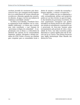 ESTADO DO MUNDO 2010
WWW.WORLDWATCH.ORG.BR160
Direitos da Terra: Da Colonização à Participação
excelente investida do movimento pela demo-
cracia da Terra, que conseguiu sucesso inspiran-
do-se no conhecimento de crenças culturais que
reconhecem a dimensão sagradas das sementes,
do alimento, da água e da terra nas tradições de
resistência à autoridade colonial.18
Na África e na Colômbia, a Fundação Gaia e
as organizações locais trabalham com as comu-
nidades tradicionais e os idosos para construir
uma visão semelhante, a que chamam de
“governança ecológica da comunidade”. A rea-
proximação com os idosos e a redescoberta da
sabedoria dos sistemas da lei consuetudinária
inspiraram, também, advogados e ativistas que-
nianos da ONG Porini a recorrer aos tribunais
para conquistar para as comunidades locais o
direito de assumir a custódia das montanhas e
bosques sagrados, e começar a recuperá-los.19
O ritmo e âmbito em que as organizações e
redes sócioambientais adotam essa perspectiva
poderá ser um fator decisivo no grau de impac-
to das iniciativas da governança ecocêntrica. Se
essas organizações enxergarem que podem
intensificar sua eficácia através de uma colabora-
ção calcada no entendimento consensual de que
a preservação do bem-estar humano passa
necessariamente pela proteção de toda a comu-
nidade da Terra, essa visão ecocêntrica poderá
disseminar-se a passos rápidos pela rede de rela-
ções que já os conecta. Essa postura favorecerá
uma rápida interiorização dessa filosofia dos
direitos da Terra.
21_184mundo_VaBe2 6/24/10 13:32 Page 160
 