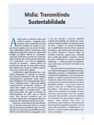 161
A
mídia pode ser altamente eficaz para
moldar as culturas – mostrando como
as pessoas vivem, transmitindo normas
sociais, servindo de modelo de com-
portamentos, agindo como um veículo de marke-
ting e distribuindo notícias e informações. Esses
importantes papéis tanto podem ser usados para
divulgar um padrão cultural de consumismo,
como para questioná-lo e promover a sustentabi-
lidade. Embora hoje a maior parte da mídia refor-
ce o consumismo – por meio de propaganda,
colocação de produtos – existem esforços no
mundo todo para que seu vasto poder e alcance
seja utilizado para promover culturas sustentá-
veis, como veremos neste capítulo.
Considerando o papel dominante que o mar-
keting desempenha no estímulo ao consumo,
será essencial redirecioná-lo para que divulgue
comportamentos sustentáveis. Jonah Sachs e
Susan Finkelpearl, da Free Range Studios, descre-
vem o “marketing social”— aquele que estimula
comportamentos socialmente positivos, tais
como evitar o cigarro, usar cinto de segurança,
praticar sexo seguro, ou consumir menos —, que
pode desempenhar um papel de destaque no
redirecionamento do modo como as pessoas
vivem. Mas devemos reconhecer que, no
momento, apenas uma porcentagem mínima dos
orçamentos de marketing valoriza bens sociais.
Ainda que o marketing social seja estimula-
do, os governos terão que limitar ou mesmo
tributar pressões do marketing como um todo.
São poucos os governos que trabalham no sen-
tido de atacar diretamente a propaganda, como
o fez, por exemplo, o governo espanhol,
votando pela proibição da exibição de comer-
ciais nas emissoras públicas de televisão a partir
de 2010. Todavia, em virtude da influência
que os publicitários exercem sobre os gestores
de políticas, esses esforços têm sido infrequen-
tes. Robin Andersen e Pamela Miller, da
Fordham University, sugerem que a educação
para a mídia pode ajudar a restringir a eficácia
das visões românticas de consumo criadas pelo
marketing — e, diferentemente da regulamen-
tação, talvez seja mais fácil de introduzi-la nas
sociedades. 1
Além dos meios de comunicação de massa, a
arte também desempenha um papel importante,
inspirando as pessoas a compreenderem melhor
os efeitos do consumismo e a viver de forma sus-
tentável. A capa do Estado do Mundo 2010, pro-
duzida pelo artista Chris Jordan, por exemplo, é
a releitura de uma famosa xilogravura do artista
Katsushika Hokusai — exceto que a versão de
Jordan é feita com 1,2 milhão de pedaços de
lixo plástico. Este número enorme, represen-
tando os rios de plástico que chegam ao mar a
cada hora, tem um poder visual que consegue
representar muito melhor a natureza destrutiva
do consumismo do que qualquer estatística. A
música, como descreve Amy Han, do
Worldwatch, pode também ser um instrumento
educacional útil, inspirando as pessoas a viver de
forma mais sustentável e mobilizando-as a se
juntarem a esforços políticos para ajudar a pro-
mover a mudança.2
Mídia: Transmitindo
Sustentabilidade
21_184mundo_VaBe2 6/22/10 15:17 Page 161
 