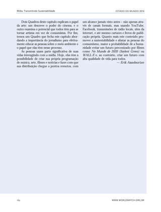 ESTADO DO MUNDO 2010
WWW.WORLDWATCH.ORG.BR162
Mídia: Transmitindo Sustentabilidade
Dois Quadros deste capítulo explicam o papel
da arte: um descreve o poder do cinema, e o
outro examina o potencial que todos têm para se
tornar artistas em vez de consumistas. Por fim,
temos um Quadro que fecha este capítulo abor-
dando a importância do jornalismo para efetiva-
mente educar as pessoas sobre o meio ambiente e
o papel que elas têm nesse processo.
As pessoas usam parte significativa de suas
vidas interagindo com a mídia. Hoje, elas têm a
possibilidade de criar sua própria programação
de música, arte, filmes e notícias e fazer com que
sua distribuição chegue a pontos remotos, com
um alcance jamais visto antes – não apenas atra-
vés de canais formais, mas usando YouTube,
Facebook, transmissões de rádio locais, sites da
internet, e até mesmo cartazes e livros de publi-
cação própria. Quanto mais este conteúdo pro-
mover a sustentabilidade e afastar as pessoas do
consumismo, maior a probabilidade de a huma-
nidade evitar um futuro preconizado por filmes
como No Mundo de 2020 (Soylent Green) ou
WALL-E e, ao contrário, criar um futuro com
alta qualidade de vida para todos.
— Erik Assadourian
21_184mundo_VaBe2 6/22/10 15:17 Page 162
 