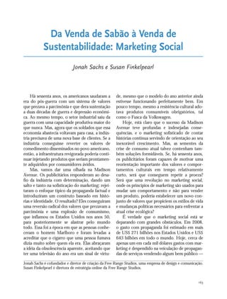 163
Há sessenta anos, os americanos saudaram a
era do pós-guerra com um sistema de valores
que prezava a parcimônia e que dera sustentação
a duas décadas de guerra e depressão econômi-
ca. Ao mesmo tempo, o setor industrial saiu da
guerra com uma capacidade produtiva maior do
que nunca. Mas, agora que os soldados que essa
economia abastecia voltavam para casa, a indús-
tria precisava de uma nova base de clientes. Se a
indústria conseguisse reverter os valores de
comedimento disseminados no povo americano,
então, a infraestrutura revigorada poderia conti-
nuar injetando produtos que seriam prontamen-
te adquiridos por consumidores ávidos.
Mas, vamos dar uma olhada na Madison
Avenue. Os publicitários responderam ao desa-
fio da indústria com determinação, dando um
salto e tanto na sofisticação do marketing: rejei-
taram o enfoque típico da propaganda factual e
introduziram um construto baseado em histó-
rias e identidade. O resultado? Eles conseguiram
uma reversão radical dos valores que prezavam a
parcimônia e uma explosão de consumismo,
que inflamou os Estados Unidos nos anos 50,
para posteriormente se alastrar pelo mundo
todo. Essa foi a época em que as pessoas conhe-
ceram o homem Marlboro e foram levadas a
acreditar que o cigarro que uma pessoa fumava
dizia muito sobre quem ela era. Elas abraçaram
a idéia da obsolescência aparente, aceitando que
ter uma televisão do ano era um sinal de virtu-
de, mesmo que o modelo do ano anterior ainda
estivesse funcionando perfeitamente bem. Em
pouco tempo, mesmo a resistência cultural ado-
tava produtos consumíveis obrigatórios, tal
como o Fusca da Volkswagen.
Hoje, está claro que o sucesso da Madison
Avenue teve profundas e indesejadas conse-
quências, e o marketing sofisticado de contar
histórias continua servindo de orientação ao seu
inexorável crescimento. Mas, as sementes da
crise de consumo atual talvez contenham tam-
bém soluções formidáveis. Se, há sessenta anos,
os publicitários foram capazes de motivar uma
reorientação importante dos valores e compor-
tamentos culturais em tempo relativamente
curto, será que conseguem repetir a proeza?
Será que uma revolução no marketing social,
onde os princípios de marketing são usados para
mudar um comportamento e não para vender
um produto, poderia estabelecer um novo con-
junto de valores que propiciem os estilos de vida
e mudanças políticas necessários para enfrentar a
atual crise ecológica?
É verdade que o marketing social está se
deparando com grandes obstáculos. Em 2008,
o gasto com propaganda foi estimado em mais
de US$ 271 bilhões nos Estados Unidos e US$
643 bilhões em todo o mundo. Hoje, cerca de
apenas um em cada mil dólares gastos com mar-
keting é despendido na veiculação de propagan-
das de serviços vendendo algum bem público —
Da Venda de Sabão à Venda de
Sustentabilidade: Marketing Social
Jonah Sachs e Susan Finkelpearl
Jonah Sachs é cofundador e diretor de criação da Free Range Studios, uma empresa de design e comunicação.
Susan Finkelpearl é diretora de estratégia online da Free Range Studios.
21_184mundo_VaBe2 6/22/10 15:17 Page 163
 