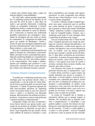 ESTADO DO MUNDO 2010
WWW.WORLDWATCH.ORG.BR164
Da Venda de Sabão à Venda de Sustentabilidade: Marketing Social
e apenas uma mínima fração disso é gasta em
assuntos ligados à sustentabilidade.1
Por outro lado, existem grandes oportunida-
des. O marketing social tem um histórico de 40
anos para lhe servir de lição, e, além disso, há
muito o que aprender observando o marketing
voltado ao consumidor tradicional. A internet
rapidamente nivelou o campo de atuação no mer-
cado da mídia, reduzindo os custos de distribui-
ção e removendo as barreiras dos tradicionais
guardiães corporativos que restringiam a trans-
missão de mensagens que iam contra os valores
do consumismo. E o surgimento da mídia social
gerou um modelo de distribuição “virótico”,
através do qual uma mensagem inspiradora pode
percorrer instantaneamente redes sociais de con-
fiança recíproca, a custo quase zero.
Para que o marketing social desempenhe um
papel na transição do consumismo à sustentabi-
lidade, precisará recorrer à principal lição apren-
dida pelo marketing dirigido ao consumidor dos
anos 50: os fatos, por si só, não vendem mudan-
ça de comportamento. Para atingir o público,
aqueles que trabalham para promover o com-
portamento sustentável devem contar histórias
que tenham uma dimensão humana e pessoal.
Histórias Mudam Comportamentos
À medida que o marketing social busca uma
estratégia para essa próxima década crítica, a
compreensão e o uso do poder de contar histó-
rias de forma emocional pode ser sua tarefa mais
importante. A Tabela 10 apresenta algumas das
mais bem-sucedidas iniciativas de marketing
social e de produto desde os anos 50 e descreve
como o caráter e as histórias com dimensão
humana, diferentemente dos atributos de fatos e
produtos, construíram as marcas mais poderosas
e geraram mudança comportamental.2
Campanhas criadas com base em histórias e
ícones fazem mais do que apenas mudar a per-
cepção de um produto ou atividade. Para mudar
o comportamento na dimensão em que elas o
fazem, essas campanhas têm que mudar a forma
como milhões de pessoas se enxergam e como
elas se autodefinem, por exemplo, pelo cigarro,
automóvel, ou pelo computador que adotam.
Mas será que contar histórias é, em si, o que faz
o sucesso dessas campanhas?
O escritor e filósofo Joseph Campbell apre-
senta uma razão convincente para se acreditar
que contar histórias de gente é essencial para
que as pessoas se abram para mudar identidades
“tribais” instintivas e mudar o comportamento.
A visão de Campbell implica, inclusive, que o
marketing social pode ter uma vantagem sobre
o marketing de produto neste campo.3
Em sua revolucionária obra O Herói de Mil
Faces, Campbell apresenta um estudo da mito-
logia em contextos culturais diversificados e em
milênios diferentes e verifica fortes aspectos em
comum. Sua hipótese é que os seres humanos já
vêm, na verdade, com um sistema genético
pronto para enxergar o mundo através de histó-
rias. E, além disso, as histórias são incrivelmen-
te parecidas. As pessoas têm personagens arque-
típicos em comum, como o herói, a nêmesis e o
mentor, e eles seguem uma trama de convite à
aventura, aceitação dessa aventura, batalha com
nêmesis, para então retornar.4
Um elemento das teorias de Campbell, de
particular interesse para os marqueteiros, é que
o cenário dessas aventuras é quase sempre um
mundo destruído que precisa se recuperar. E,
além disso, o retorno implica a volta do herói à
sociedade com a sabedoria para salvá-la. Vendo
por esta ótica, as histórias de mudança do con-
sumismo à sustentabilidade no âmbito social
encaixam-se como uma luva nas ideias precon-
cebidas da humanidade sobre o que vem a ser a
jornada de um herói. Um herói é alguém que
ajuda a curar os males da sociedade.
As teorias de Campbell não se limitam a
meramente afirmar que as pessoas reagem às
histórias. Ele acreditava que as histórias moti-
vam o comportamento e a identidade, o que
poderia explicar o sucesso dos esforços do mar-
keting em contar histórias para mudar as ativida-
des de consumo. “O mito é o sonho público, e
o sonho é o mito privado”, escreveu Campbell
ao descrever como as pessoas de fato internali-
21_184mundo_VaBe2 6/22/10 15:17 Page 164
 