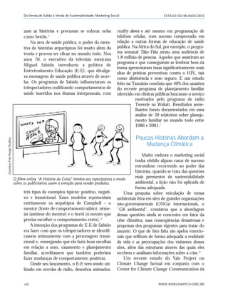 ESTADO DO MUNDO 2010
WWW.WORLDWATCH.ORG.BR166
Da Venda de Sabão à Venda de Sustentabilidade: Marketing Social
três tipos de exemplos típicos: positivo, negati-
vo e transicional. Esses modelos representam
estritamente os arquétipos de Campbell – o
mentor (fonte de comportamento sábio), nême-
sis (antítese do mentor) e o herói (o novato que
precisa escolher o comportamento certo).6
A intenção dos programas de E-E de Sabido
era fazer com que os telespectadores se identifi-
cassem intimamente com a personagem transi-
cional e, enxergando que ela fazia boas escolhas
em relação a sexo, casamento e planejamento
familiar, acreditassem que também poderiam
fazer mudanças de comportamento positivas.
Desde seu lançamento, o E-E vem sendo uti-
lizado em novelas de rádio, desenhos animados,
reality shows e até mesmo em programação de
telefone celular, com sucesso comprovado em
relação a outras formas de educação de saúde
pública. Na África do Sul, por exemplo, o progra-
ma semanal Tsha-Tsha atraiu uma audiência de
1,8 milhão de pessoas. Aqueles que assistiram ao
programa e que conseguiram se lembrar bem da
trama apresentaram taxas significativamente mais
altas de práticas preventivas contra o HIV, tais
como abstinência e sexo seguro. E um estudo
feito na Tanzânia concluiu que 40% dos usuários
do recente programa de planejamento familiar
oferecido em clínicas públicas buscaram o serviço
motivados pelo programa de rádio
Twende na Wakati. Resultados seme-
lhantes foram documentados em uma
análise de 39 relatórios sobre planeja-
mento familiar no mundo todo entre
1986 e 2001.7
Poucas Histórias Abordam a
Mudança Climática
Muito embora o marketing social
tenha obtido alguns casos de sucesso
estrondoso recorrendo ao poder das
histórias, quando se trata das questões
mais prementes de sustentabilidade
ambiental, a lição não foi aplicada de
forma adequada.
Uma pesquisa sobre veiculação de temas
ambientais feita em sites de grandes organizações
não-governamentais (ONGs) internacionais, o
"G8 ambiental", constatou que a abordagem
dessas questões ainda se concentra em fatos da
crise climática, suas conseqüências desastrosas e
propostas dos programas vigentes para tratar do
assunto. O que de fato falta são apelos emocio-
nais que reflitam de forma adequada a realidade
da vida e as preocupações dos visitantes desses
sites, além das estruturas através das quais eles
recebem e analisam informações sobre a crise.8
Um recente estudo do Yale Project on
Climate Change factual em conjunto com o
Center for Climate Change Communication da
O filme online "A História da Coisa" lembra aos espectadores o modo
como os publicitários usam a emoção para vender produtos.
zam as histórias e procuram se colocar nelas
como heróis.5
Na área de saúde pública, o poder da narra-
tiva de histórias arquetípicas foi muito além da
teoria e provou ser eficaz no mundo todo. Nos
anos 70, o executivo da televisão mexicana
Miguel Sabido introduziu a política de
Entretenimento–Educação (E-E), que divulga-
va mensagens de saúde pública através de nove-
las. Os programas de Sabido influenciaram os
telespectadores codificando comportamentos de
saúde inseridos nos dramas interpessoais, com
CourtesyFreeRangeStudios
21_184mundo_VaBe2 6/22/10 15:17 Page 166
 