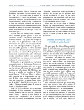 ESTADO DO MUNDO 2010 Da Venda de Sabão à Venda de Sustentabilidade: Marketing Social
167
Universidade George Mason indica que uma
abordagem meramente fática é coisa do passa-
do. Hoje, 70% dos americanos já encaram a
mudança climática como um problema e 51%
consideram o assunto um problema sério. Com
o reconhecimento público sobre a necessidade
de tratar das mudanças climáticas, em vez de se
restringir ao uso de uma avalanche de fatos para
convencer as pessoas da existência do problema,
as ONGs devem mudar de estratégia e fazer um
chamado à ação.9
Dar um passo e ir além dos fatos e informa-
ções é essencial, porque quando se trata de
tomar uma atitude, o ser humano tende a não
ser muito racional. Logo após a crise energética
dos anos 70, o pesquisador Scott Geller
demonstrou esse ponto em uma apresentação
de três horas feita a pesquisadores, em que ilus-
trou com slides, palestras e outros materiais
educacionais os dados sobre consumo de ener-
gia doméstica. O resultado? Os participantes
ficaram mais bem informados sobre o tema da
energia, entenderam melhor como poderiam
economizá-la em suas casas, e, no entanto, não
mudaram de comportamento.10
Felizmente, os profissionais do marketing
social, assim como os cientistas que lhes servem
de referência, começam a perceber que os fatos
por si só não são suficientes. Isso foi entendido
perfeitamente pelo ativista Bill McKibben ao
descrever o trabalho do cientista da NASA,
James Hansen: “Creio que [Hansen] achava,
assim como eu, que se mostrássemos esse con-
junto de fatos a todo mundo – fatos tão pode-
rosos, tão opressivos – as pessoas fariam o que
tem de ser feito”, disse McKibben à revista New
Yorker. “Claro que essa afirmação, de ambas as
partes, foi simplista demais”.11
Hoje, McKibben e Hansen são os principais
divulgadores da bem organizada campanha na
internet, feita com base em histórias, conhecida
como 350.org. O objetivo é tentar mostrar a
dimensão que a crise climática tem na saúde de
um único organismo. Como explica o site da
campanha: “Somos como o paciente que vai ao
médico e fica sabendo que está acima do peso,
ou que o colesterol está alto. Ele não morre
imediatamente, mas até que ele mude seu estilo
de vida e volte à zona de segurança, corre o risco
de ter um infarto ou um derrame”.12
Com base no sucesso visto na Madison
Avenue, nas novelas mexicanas, e nas previsões
de Joseph Campbell, essa mudança para campa-
nhas como a 350.org é de urgência premente
para que ocorram as transformações comporta-
mentais de massa necessárias para um futuro
sustentável.
Quando o Marketing Social
Encontra a Mídia Social
Na maior parte dos últimos 40 anos, a distri-
buição do marketing social ocorreu de forma uni-
forme. Quer as mensagens fossem acessíveis por
rádio, televisão ou imprensa, a abordagem domi-
nante até dez anos atrás era o modelo de trans-
missão “one-to-many” (de um para muitos).
Atualmente, em virtude da internet, esse
modelo está sendo rapidamente substituído
pelo padrão “many-to-many” (de muitos para
muitos), em que a transmissão de dados parte
de uma lista específica de destinatários. Neste
novo mundo, as mensagens tramitam em redes
sociais personalizadas. Acessando a mensagem,
cada um dos membros desse público pode
comentá-la ou mesmo modificá-la. Nesse senti-
do, o marketing social eficiente não se limita a
criar grandes histórias, mas deve também inspi-
rar grandes discussões que possam engendrar
grandes histórias de mudança social.
Para entender a força com que o marketing
social pode transitar neste novo cenário da
mídia é importante primeiramente entender os
fundamentos da mídia social contemporânea:
• A Mídia Social diz respeito a uma nova
safra de ferramentas e conteúdo da rede mun-
dial que possibilita a publicação de textos, ima-
gens e vídeos por qualquer pessoa com conexão
com a internet, em sites como Facebook,
21_184mundo_VaBe2 6/22/10 15:17 Page 167
 
