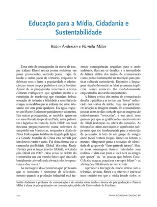 WWW.WORLDWATCH.ORG.BR170
Uma série de propagandas da marca de rou-
pas italiana Diesel retrata jovens sedutoras em
poses provocantes vestindo jeans, trajes de
banho e outras peças de vestuário, enquanto se
deleitam com o luxo, a popularidade e admira-
ção por terem corpos perfeitos e rostos bonitos.
Apesar de as propagandas recorrerem a temas
culturais corriqueiros que agradam muito e a
estratégias de marketing que vinculam beleza,
sensação de inclusão e felicidade a uma linha de
roupas, as modelos que as exibem não estão rela-
xando em uma praia qualquer. Da água, ergue-
se um Monte Rushmore parcialmente submerso.
Em outras propagandas, as modelos aparecem
em uma floresta tropical em Paris, entre palmei-
ras e lagartos em volta da Torre Eiffel; um casal
descansa preguiçosamente numa cobertura de
um prédio em Manhattan, enquanto a cidade de
Nova York é quase totalmente tragada pela água;
e a Grande Muralha da China está cercada por
um deserto vasto e vazio. Foi dessa forma que a
campanha publicitária Global Warming Ready
(Pronta para o Aquecimento Global), veiculada
pela Diesel em 2007, criou cenas de deleite do
consumidor em um mundo futuro que terá sido
brutalmente alterado pela elevação das tempera-
turas e dos mares.1
As mensagens dos comerciais que professam
que o consumo é sinônimo de felicidade,
mesmo quando a produção industrial está tra-
zendo consequências negativas para o meio
ambiente, ilustram os desafios e a necessidade
da leitura crítica dos meios de comunicação
como pedra fundamental na transição para prá-
ticas culturais sustentáveis. Entender a lingua-
gem visual e desvendar as falsas promessas implí-
citas nesses anúncios tão cuidadosamente
orquestrados são tarefas importantes.
A leitura crítica dos meios de comunicação
desafia o público a se tornar um “leitor” sofisti-
cado dos textos da mídia, mas, em particular,
em relação às imagens visuais. Os consumidores
poucas vezes se dão conta de que as imagens são
rotineiramente “retocadas”, e em geral, nem
pensam por que as gratificações emocionais são
de difícil realização na esfera do consumo. As
fotografias criam associações e significados sub-
jacentes que são fundamentais para a estratégia
da persuasão. A foto de um grupo de amigos
onde todos vestem roupas Diesel ou bebem o
mesmo refrigerante passa a sensação de identi-
dade de grupo e de “fazer parte da turma”. Mas,
se essas mensagens fossem veiculadas sem
rodeios –“vista esse jeans e você terá os amigos
que quiser” ou “as pessoas que bebem Coca-
Cola são magras, populares e sempre felizes”– as
afirmações dificilmente seriam críveis.
Aprender a interagir de modo crítico com a
televisão, revistas, filmes e a internet é essencial
num cenário em que a mídia invade todos os
Educação para a Mídia, Cidadania e
Sustentabilidade
Robin Andersen e Pamela Miller
Robin Andersen é professor de comunicação e de estudos sobre mídia e diretor de pós-graduação e Pamela
Miller é aluna de pós-graduação em comunicação pública da Universidade de Fordham.
21_184mundo_VaBe2 6/22/10 15:17 Page 170
 