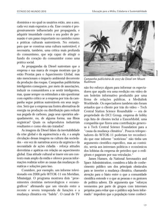 ESTADO DO MUNDO 2010 Educação para a Mídia, Cidadania e Sustentabilidade
171
domínios e no qual os usuários estão, ano a ano,
cada vez mais expostos a ela. Esse cenário é pro-
gressivamente influenciado por propaganda, e
adquirir imunidade contra o seu poder de per-
suasão é um passo importante no caminho rumo
a práticas culturais sustentáveis. No entanto,
para que se construa uma cultura sustentável, é
necessária, também, uma crítica mais profunda
do consumismo, que seja capaz de atingir o
fundo do coração do consumidor como uma
prática social.
As propagandas da Diesel sustentam que a
empresa e sua marca de roupas mostram que já
estão Prontas para o Aquecimento Global, mas
não mencionam o impacto ambiental decorrente
da produção das roupas. Campanhas publicitárias
inteligentes conseguem, por meio de associações,
induzir os consumidores a se sentir inteligentes,
mas, quase sempre os estimulam a não questionar
com espírito crítico se a empresa por trás da cam-
panha segue práticas sustentáveis em seus negó-
cios. Será que a empresa usa fontes alternativas de
energia na produção ou distribuição para reduzir
sua pegada de carbono, paga seus operários ade-
quadamente, ou, de alguma forma, usa fibras
orgânicas? Quais os subprodutos industriais
resultantes e como eles são tratados?
As imagens da Diesel falam da inevitabilidade
da crise global e da aquiescência a ela, e a ampla
circulação dessas imagens na cultura das socieda-
des – em vez de narrativas acerca da urgência e da
necessidade de ações cidadãs - reforça atitudes
derrotistas e apáticas em relação ao aquecimento
global. Essa atitude cultural se insere em um con-
texto mais amplo da mídia e oferece poucas infor-
mações realistas sobre as causas das mudanças cli-
máticas e soluções para isso.
Considere, por exemplo, um informe televi-
sionado em 2006 pelo WTOK-11 em Meridian,
Mississippi. O programa mostrava dois “proe-
minentes cientistas meteorológicos e oceano-
gráficos” afirmando que um vínculo entre a
recente e severa temporada de furações e a
mudança climática era “balela”. O canal de TV
não fez esforço algum para informar os especta-
dores que aquilo era uma reedição em vídeo de
um boletim informativo produzido por uma
firma de relações públicas, a Medialink
Worldwide. Os espectadores também não foram
avisados que o cliente por trás do vídeo – Tech
Central Station Science Roundtable — era de
propriedade do DCI Group, empresa de lobby
cuja lista de clientes inclui a ExxonMobil, uma
companhia que fizera uma contribuição genero-
sa à Tech Central Science Foundation para a
“causa da mudança climática”. Poucos telespec-
tadores do WTOK-11 poderiam ter reconheci-
do que esse informe “noticioso” não tinha um
argumento científico específico, mas ao contrá-
rio, servia aos interesses políticos e econômicos
dos lobistas da empresa de petróleo que o redi-
giram e pagaram por sua veiculação.2
James Hansen, da National Aeronautics and
Space Administration, considera a falta de conhe-
cimento público um dos principais obstáculos
para se inverter a mudança climática, chamando
atenção para o hiato entre o que a comunidade
científica entende e o que as pessoas e os gestores
de política sabem. Ele argumenta que “esforços
veementes por parte de grupos com interesses
próprios para evitar que o público seja bem infor-
mado” impedem que a população tome conheci-
Campanha publicitária de 2007 da Diesel em Mount
Rushmore
Diesel
21_184mundo_VaBe2 6/22/10 15:17 Page 171
 