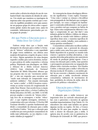 ESTADO DO MUNDO 2010
WWW.WORLDWATCH.ORG.BR172
Educação para a Mídia, Cidadania e Sustentabilidade
mento sobre a eficácia da redução do uso de com-
bustível fóssil e das emissões de dióxido de carbo-
no. Um estudo que examinou as reportagens da
imprensa sobre essa questão concluiu que o exer-
cício do equilíbrio jornalístico serve para aumen-
tar um pequeno grupo de céticos sobre o aqueci-
mento global, muitos dos quais como, assim foi
constatado, indiretamente patrocinados por cer-
tos grupos de pressão.3
Até que Ponto a Educação para a
Mídia Deve Ser Crítica?
Embora esteja claro que a função mais
abrangente da educação para a mídia é a forma-
ção de “leitores” sofisticados e com capacidade
de julgar textos midiáticos, nos últimos anos
surgiram divergências a respeito do grau e níveis
de crítica. Alguns apoiadores da causa desejam
expandir a análise para outros domínios, inclusi-
ve para práticas de mídia corporativa e reforma
política. Rejeitando essa abordagem, em 2000,
a Alliance for a Media Literate America
(AMLA, hoje rebatizada de National
Association for Media Education) afirmou que
sua proposta não era um “movimento antimí-
dia”, e sim um empenho para encontrar um
“modo mais tolerante de compreender nosso
ambiente midiático”. Não estando interessada
em “surrar a mídia”, a AMLA levantou contro-
vérsias ao aceitar recursos do conglomerado de
mídia Time-Warner. Esse acordo levou à criação
de um grupo mais crítico, a Action Coalition for
Media Education (ACME), em 2002. A ACME
procura ampliar o conceito de “leitura crítica”,
cujo foco são as mensagens, e incluir “educa-
ção”, o que engloba mensagens, estruturas e
compromisso ativo por reformas. O Escritor Bill
Yousman identifica a questão fundamental que
divide a comunidade da educação para a mídia
nos Estados Unidos: “Será que a educação para
a mídia tem por meta produzir consumidores de
mídia mais sofisticados, ou seu objetivo é esti-
mular cidadãos já engajados?”4
As consequências dessas abordagens diferen-
tes são significativas. Como explica Yousman:
“Uma coisa é ensinar as crianças a decodificar
uma propaganda de fast food para que consigam,
por exemplo, ver como a imagem do hambúr-
guer é construída artificialmente e não se parece
com o produto real que compram no balcão da
loja. Outra coisa completamente diferente é ins-
tigar a compreensão de que fast food é uma
indústria global de bilhões e bilhões de dólares,
que difunde no mundo todo hábitos e práticas
específicas desse setor, e maneiras específicas de
pensar sobre comida, trabalho, meio ambiente e
outras questões semelhantes”.5
Consumidores sofisticados escolhem melhor
o que comprar, mas o potencial da educação
para a mídia como uma força para a sustentabi-
lidade dependerá de as pessoas no mundo todo
criarem e apoiarem escolhas alternativas, e não
aquelas oferecidas pelas práticas não sustentáveis
do modo de produção global vigente. Com o
avanço da educação para a mídia, essas questões
e preocupações permanecerão na vanguarda dos
debates sobre currículos escolares. Nos Estados
Unidos, a educação para a mídia é oferecida em
diversas escolas de 50 estados, e, em âmbito glo-
bal, há um crescente e dinâmico movimento de
educação para a mídia, envolvendo ativistas
comunitários, militantes de movimentos de
base, partidários da reforma da mídia, além de
gestores de políticas e educadores.6
Educação para a Mídia e
Organizações Globais
A educação para a mídia tornou-se um
importante item no currículo educacional glo-
bal, com o patrocínio e incentivo de agências
mundiais importantíssimas (Veja Tabela 11). Os
educadores não estão mais isolados em apenas
algumas escolas ou regiões. De fato, a Unesco
trabalha há 26 anos para ampliar no mundo
todo o alcance da educação para a mídia. A
agência atua de acordo com os parâmetros da
Declaração de Grünwald, de 1982, que prescre-
21_184mundo_VaBe2 6/22/10 15:17 Page 172
 