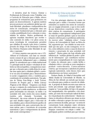 ESTADO DO MUNDO 2010
WWW.WORLDWATCH.ORG.BR174
Educação para a Mídia, Cidadania e Sustentabilidade
A iniciativa atual da Unesco, Ensinar a
Profissionais da Educação como Trabalhar com
o Currículo de Educação para a Mídia, oferece
programas de treinamento para professores em
países em desenvolvimento. A agência também
procura promover um ambiente global que esti-
mule liberdade, pluralismo e independência dos
meios de comunicação, enxergando nisso um
componente fundamental para a educação para
a mídia, possibilitando levar a educação a comu-
nidades de adultos. Muitos profissionais de
agências mundiais descobrem que receber e
criar conteúdo de mídia e ter pleno acesso às
novas tecnologias de comunicação permitirá
que cidadãos do mundo todo tirem o máximo
proveito do Artigo 19 da Declaração Universal
dos Direitos Humanos sobre liberdade de opi-
nião e expressão.8
A Unesco mantém uma parceria com a UN-
Alliance of Civilization, com base no entendi-
mento comum de que a educação para a mídia é
uma ferramenta indispensável para a cidadania
global. Se entendermos que a mídia institucional
é o principal canal de criação e veiculação de sím-
bolos na vida sociopolítica, conseguiremos enxer-
gar que a educação para a mídia deixa de ser ape-
nas uma opção para a cidadania global e conver-
te-se em uma necessidade para o desenvolvimen-
to social e engajamento cívico, e também para a
constituição de sociedades sustentáveis. Nas pala-
vras de Divina Frau-Meigs e Jordi Torrent,
Gerentes de Projeto para o Media Literacy
Program at the Alliance, “chegamos a um limiar
em que o conjunto do conhecimento referente à
educação para a mídia amadureceu, as diferentes
partes interessadas em educação, na mídia e na
sociedade civil, estão cientes dos novos desafios
trazidos pela chamada ‘Sociedade da
Informação’, das novas culturas de aprendizado
que esses desafios exigem para o bem-estar de
seus cidadãos, para o desenvolvimento pacífico de
suas sociedades civis, para a preservação das cul-
turas nativas, para o crescimento de economias
sustentáveis e para o enriquecimento da diversi-
dade social contemporânea”.9
Ensino de Educação para Mídia e
Cidadania Global
Um dos principais objetivos do ensino de
educação para a mídia é encontrar formas que
estimulem os usuários dos meios de comunica-
ção a se engajar ativamente, o que se dá à medi-
da que desenvolvem consciência crítica e apti-
dões criativas de comunicação. A participação
dos cidadãos é especialmente indispensável para
se tratar de questões globais e para se encontrar
soluções coletivas para os problemas ambientais.
Ao escrever sobre “cidadania crítica”, Costas
Criticos, da Universidade de Natal, na África do
Sul, argumenta que “um cidadão ou uma socie-
dade que não quer, ou não conseguem, ter crí-
tica, serão militantes contra a causa do desenvol-
vimento e preservação de uma sociedade civil
saudável”. Muitos países são hoje afetados pela
influência de “nódulos globais de poder e práti-
cas de informações” que contribuem enorme-
mente para a marginalização de vozes regionais.
O ensino da educação para a mídia facilita a
cidadania crítica e encoraja as vozes marginais a
produzir contra-discursos. Contra-narrativas
criativas, que incorporam a sabedoria de práticas
regionais sustentáveis, serão fatores chave para
vislumbrarmos um futuro sustentável.10
Fackson Banda, da School of Journalism and
Media Studies da Universidade de Rhodes, na
África do Sul, defende um método que incorpo-
ra a educação para a mídia ao conceito de cidada-
nia. A proposta de Banda encontra suas raízes na
teoria pós-colonial, cujo principal objetivo era
resgatar as “vozes perdidas, de hoje e do passado,
dos marginalizados, dos oprimidos e dos domi-
nados, por meio da reconstrução radical da histó-
ria e da produção do conhecimento”. Banda con-
clama os educadores africanos que atuam na área
de mídia e educação a propor um novo conceito
para as estruturas da mídia, para que “os meios de
comunicação locais adquiram maior relevância
para a vida cívica, estimulando assim o uso e par-
ticipação conscientes em relação à mídia”. Tal
participação poderá contribuir para que testemu-
21_184mundo_VaBe2 6/22/10 15:17 Page 174
 