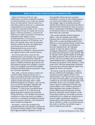ESTADO DO MUNDO 2010 Educação para a Mídia, Cidadania e Sustentabilidade
175
Depois da histórica Eco-Rio em 1992,
infelizmente, o jornalismo ambiental nos países
em desenvolvimento, como a Índia, por exemplo,
entrou em forte declínio. Parte do motivo foi a
estrondosa cobertura da Eco-92 e a subsequente
incapacidade de as principais potências
cumprirem as promessas feitas no Rio. O outro
grande motivo foi que, em meados dos anos 90,
graças a reformas econômicas, a economia da
Índia teve um súbito crescimento. O número de
publicações sobre negócios cresceu
consideravelmente, e, em poucos anos, foi a vez
do jornalismo econômico na TV florescer. Isso
gerou uma explosão nesse nicho do jornalismo,
trazendo centenas de postos de trabalho bem
remunerados para jovens jornalistas.
Diferentemente do que ocorria com o
desenvolvimento sustentável, o desenvolvimento
dos negócios estava, então, atraindo talentos.
De uma hora para outra, a causa do meio
ambiente passou a ser encarada como um grande
obstáculo para o desenvolvimento industrial. A
classe média, cuja enorme base de apoio até então
apoiara a militância ambiental, agora parecia mais
preocupada em garantir bons empregos e construir
casas. Isso não significa que não houve trabalhos
jornalísticos brilhantes durante esse período - houve
sim, mas foram esporádicos.
Mas, então, a natureza começou a revidar com
uma fúria inédita. A grande seca de 2002 e o
dilúvio que paralisou Mumbai sinalizaram para os
indianos que nem tudo ia bem com o clima.
Surgiram estudos alarmantes sobre o rápido
derretimento glacial nos Himalaias, o que coincidiu
com uma série de reportagens realizadas pelo
Painel Intergovernamental sobre Mudanças
Climáticas – e o fato de que o presidente desse
painel era o indiano Dr. R. K. Pachauri foi de
grande ajuda para a cobertura das catástrofes.
O filme de Al Gore, “Uma Verdade Inconveniente”,
sensibilizou os hindus que viviam nas cidades, e
assistimos a um despertar formidável do interesse
por esses assuntos, trazendo o meio ambiente de
volta à posição de protagonista.
No entanto, a maioria dos jornalistas ficou
paralisada diante dos novos desafios à cobertura de
assuntos de mudança climática. É bem verdade que
houve algumas matérias importantes, mas não
houve grandes esforços para que as pessoas
entendessem o assunto. O meio ambiente passara
a ser muito mais complexo do que só florestas e
vida selvagem. Agora os jornalistas precisavam
entender temas distintos, de economia até ciência e
desenvolvimento. Pensando bem, fazer com que os
leitores e espectadores entendessem a ligação entre
as emissões de carbono e as mudanças climáticas
talvez tenha sido a parte fácil.
Mas, quando colocados diante de perguntas
difíceis – como por exemplo, quais setores
industriais são os maiores emissores de gases de
efeito estufa, ou quais tecnologias poderiam fazer
diferença, ou quais empresas estavam usando essas
tecnologias — os esforços dos jornalistas para
encontrar respostas foram, de modo geral,
ausentes. A mídia não realizou nenhuma
investigação independente a respeito das alegações
de sucesso feitas pelo governo e pela indústria. Não
foi realizado nenhum grande trabalho de verificação
dos dados do governo sobre os níveis de emissão
da Índia, assim como também não houve nenhuma
análise detalhada sobre a viabilidade das energias
renováveis que já estavam sendo utilizadas, e, nessa
mesma linha, não foram apresentadas orientações
firmes para que as pessoas pudessem reduzir suas
pegadas de carbono, por exemplo.
No entanto, ainda não é tarde demais. Após a
decisiva conferência de Copenhagen, a batuta de
comando para fazer negócios da forma mais
radical possível, e não mais do modo usual, ficará
nas mãos da iniciativa pública, que precisará reagir
à cobertura de uma mídia sensibilizada pelas novas
prioridades. Assim como nos Estados Unidos,
onde um governo recalcitrante foi forçado a agir
quando estados como a Califórnia aprovaram a
própria legislação sobre questões climáticas, a
pressão pública assumirá proporções enormes
quando as catástrofes naturais atingirem a Índia.
Os jornalistas podem ter uma função construtiva,
canalizando sua ira e desejo por mudanças para a
busca de saídas e propostas de soluções. A
pressão política sobre questões ambientais parece
não ser suficiente, e, então, os jornalistas precisam
não só abrir o caminho, mas também ocupar o
posto de vigilantes permanentes.
— Raj Chengappa
Secretário de Redação do India Today.
Quadro 19. A Expansão do Papel do Jornalismo Ambiental na Índia
21_184mundo_VaBe2 6/22/10 15:17 Page 175
 