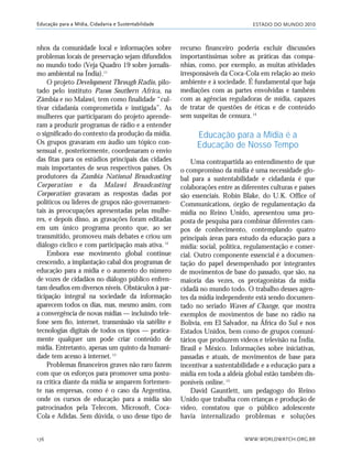 ESTADO DO MUNDO 2010
WWW.WORLDWATCH.ORG.BR176
Educação para a Mídia, Cidadania e Sustentabilidade
nhos da comunidade local e informações sobre
problemas locais de preservação sejam difundidos
no mundo todo (Veja Quadro 19 sobre jornalis-
mo ambiental na Índia).11
O projeto Development Through Radio, pilo-
tado pelo instituto Panos Southern Africa, na
Zâmbia e no Malawi, tem como finalidade “cul-
tivar cidadania comprometida e instigada”. As
mulheres que participaram do projeto aprende-
ram a produzir programas de rádio e a entender
o significado do contexto da produção da mídia.
Os grupos gravaram em áudio um tópico con-
sensual e, posteriormente, coordenaram o envio
das fitas para os estúdios principais das cidades
mais importantes de seus respectivos países. Os
produtores da Zambia National Broadcasting
Corporation e da Malawi Broadcasting
Corporation gravaram as respostas dadas por
políticos ou líderes de grupos não-governamen-
tais às preocupações apresentadas pelas mulhe-
res, e depois disso, as gravações foram editadas
em um único programa pronto que, ao ser
transmitido, promoveu mais debates e criou um
diálogo cíclico e com participação mais ativa.12
Embora esse movimento global continue
crescendo, a implantação cabal dos programas de
educação para a mídia e o aumento do número
de vozes de cidadãos no diálogo público enfren-
tam desafios em diversos níveis. Obstáculos à par-
ticipação integral na sociedade da informação
aparecem todos os dias, mas, mesmo assim, com
a convergência de novas mídias — incluindo tele-
fone sem fio, internet, transmissão via satélite e
tecnologias digitais de todos os tipos — pratica-
mente qualquer um pode criar conteúdo de
mídia. Entretanto, apenas um quinto da humani-
dade tem acesso à internet.13
Problemas financeiros graves não raro fazem
com que os esforços para promover uma postu-
ra crítica diante da mídia se amparem fortemen-
te nas empresas, como é o caso da Argentina,
onde os cursos de educação para a mídia são
patrocinados pela Telecom, Microsoft, Coca-
Cola e Adidas. Sem dúvida, o uso desse tipo de
recurso financeiro poderia excluir discussões
importantíssimas sobre as práticas das compa-
nhias, como, por exemplo, as muitas atividades
irresponsáveis da Coca-Cola em relação ao meio
ambiente e à sociedade. É fundamental que haja
mediações com as partes envolvidas e também
com as agências reguladoras de mídia, capazes
de tratar de questões de éticas e de conteúdo
sem suspeitas de censura.14
Educação para a Mídia é a
Educação de Nosso Tempo
Uma contrapartida ao entendimento de que
o compromisso da mídia é uma necessidade glo-
bal para a sustentabilidade e cidadania é que
colaborações entre as diferentes culturas e países
são essenciais. Robin Blake, do U.K. Office of
Communications, órgão de regulamentação da
mídia no Reino Unido, apresentou uma pro-
posta de pesquisa para combinar diferentes cam-
pos de conhecimento, contemplando quatro
principais áreas para estudo da educação para a
mídia: social, política, regulamentação e comer-
cial. Outro componente essencial é a documen-
tação do papel desempenhado por integrantes
de movimentos de base do passado, que são, na
maioria das vezes, os protagonistas da mídia
cidadã no mundo todo. O trabalho desses agen-
tes da mídia independente está sendo documen-
tado no seriado Waves of Change, que mostra
exemplos de movimentos de base no rádio na
Bolívia, em El Salvador, na África do Sul e nos
Estados Unidos, bem como de grupos comuni-
tários que produzem vídeos e televisão na Índia,
Brasil e México. Informações sobre iniciativas,
passadas e atuais, de movimentos de base para
incentivar a sustentabilidade e a educação para a
mídia em toda a aldeia global estão também dis-
poníveis online.15
David Gauntlett, um pedagogo do Reino
Unido que trabalha com crianças e produção de
vídeo, constatou que o público adolescente
havia internalizado problemas e soluções
21_184mundo_VaBe2 6/22/10 15:17 Page 176
 