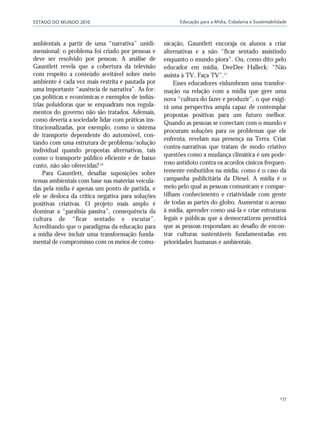 ESTADO DO MUNDO 2010 Educação para a Mídia, Cidadania e Sustentabilidade
177
ambientais a partir de uma “narrativa” unidi-
mensional: o problema foi criado por pessoas e
deve ser resolvido por pessoas. A análise de
Gauntlett revela que a cobertura da televisão
com respeito a conteúdo aceitável sobre meio
ambiente é cada vez mais restrita e pautada por
uma importante “ausência de narrativa”. As for-
ças políticas e econômicas e exemplos de indús-
trias poluidoras que se enquadram nos regula-
mentos do governo não são tratados. Ademais,
como deveria a sociedade lidar com práticas ins-
titucionalizadas, por exemplo, como o sistema
de transporte dependente do automóvel, con-
tando com uma estrutura de problema/solução
individual quando propostas alternativas, tais
como o transporte público eficiente e de baixo
custo, não são oferecidas?16
Para Gauntlett, desafiar suposições sobre
temas ambientais com base nas matérias veicula-
das pela mídia é apenas um ponto de partida, e
ele se desloca da crítica negativa para soluções
positivas criativas. O projeto mais amplo é
dominar a “paralisia passiva”, consequência da
cultura de “ficar sentado e escutar”.
Acreditando que o paradigma da educação para
a mídia deve incluir uma transformação funda-
mental de compromisso com os meios de comu-
nicação, Gauntlett encoraja os alunos a criar
alternativas e a não “ficar sentado assistindo
enquanto o mundo piora”. Ou, como dito pelo
educador em mídia, DeeDee Halleck: “Não
assista à TV. Faça TV”.17
Esses educadores vislumbram uma transfor-
mação na relação com a mídia que gere uma
nova “cultura do fazer e produzir”, o que exigi-
rá uma perspectiva ampla capaz de contemplar
propostas positivas para um futuro melhor.
Quando as pessoas se conectam com o mundo e
procuram soluções para os problemas que ele
enfrenta, revelam sua presença na Terra. Criar
contra-narrativas que tratam de modo criativo
questões como a mudança climática é um pode-
roso antídoto contra os acordos cínicos frequen-
temente embutidos na mídia, como é o caso da
campanha publicitária da Diesel. A mídia é o
meio pelo qual as pessoas comunicam e compar-
tilham conhecimento e criatividade com gente
de todas as partes do globo. Aumentar o acesso
à mídia, aprender como usá-la e criar estruturas
legais e públicas que a democratizem permitirá
que as pessoas respondam ao desafio de encon-
trar culturas sustentáveis fundamentadas em
prioridades humanas e ambientais.
21_184mundo_VaBe2 6/22/10 15:17 Page 177
 