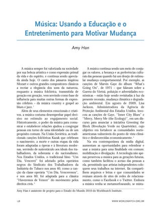 WWW.WORLDWATCH.ORG.BR178
A música sempre foi valorizada na sociedade
por sua beleza artística e como expressão primal
da vida e do espírito, e continua sendo aprecia-
da ainda hoje. O canto dos pássaros inspirou
Mozart e outros grandes compositores clássicos
a recriar a elegância dos sons da natureza,
enquanto a música folclórica, transmitida de
geração em geração, vem servindo como base de
influência para muitas outras formas de expres-
são célebres – da música country e gospel ao
blues e jazz.1
Além de seus elementos emocionais e criati-
vos, a música costuma desempenhar papel deci-
sivo no estímulo ao engajamento social.
Historicamente, o poder da música para comu-
nicar e estabelecer relações ajudou a congregar
pessoas em torno de uma identidade ou de um
propósito comum. Na União Soviética, as tradi-
cionais canções folclóricas Kazak que celebram
o nascimento, a morte e outras etapas da vida
foram adaptadas a óperas e à literatura moder-
nas, servindo de sustentáculo aos ideais dos tra-
balhadores, da soberania e do nacionalismo.
Nos Estados Unidos, o tradicional hino “Um
Dia, Vencerei” foi adotado pelos operários
negros do Sindicato dos Trabalhadores da
Indústria do Tabaco nos anos 40, como a can-
ção da classe operária “Um Dia, Venceremos”,
e nos anos 60, foi adaptada para a clássica
“Haveremos de Vencer” do movimento pelos
direitos civis.2
A música continua sendo um meio de conju-
gar os valores, a herança e as preferências cultu-
rais das pessoas quando há um desejo de estimu-
lar mudança comportamental. Por exemplo, as
canções de Marvin Gaye do álbum “What’s
Going On”, de 1971 – que falavam sobre a
Guerra do Vietnã, poluição e adversidades eco-
nômicas – estão hoje sendo revisitadas à luz da
presente recessão, mudança climática e degrada-
ção ambiental. Em agosto de 2009, Lisa
Jackson, Administradora da Agência de
Proteção Ambiental dos Estados Unidos, invo-
cou as canções de Gaye, “Inner City Blues” e
“Mercy, Mercy Me (the Ecology)”, em um dis-
curso para anunciar a iniciativa Greening the
Block (Revolução Verde no Quarteirão), cujo
objetivo era fortalecer as comunidades norte-
americanas vulneráveis do ponto de vista climá-
tico e desfavorecidas economicamente.3
Na era contemporânea da mídia digital,
aumentam as oportunidades para relembrar e
usar a música para uma finalidade em comum:
mobilização e divulgação. A tecnologia não ape-
nas preservou a música para as gerações futuras,
como também facilitou o acesso das pessoas a
ela, permitindo que artistas independentes colo-
quem seus trabalhos na internet, fãs comparti-
lhem arquivos e letras e que comunidades se
reúnam através de sites de redes de relaciona-
mento, como o Facebook e o Twitter. Embora
a música venha se metamorfoseando, se mistu-
Música: Usando a Educação e o
Entretenimento para Motivar Mudança
Amy Han
Amy Han é assistente de projeto para o Estado do Mundo 2010 do Worldwatch Institute.
21_184mundo_VaBe2 6/22/10 15:17 Page 178
 