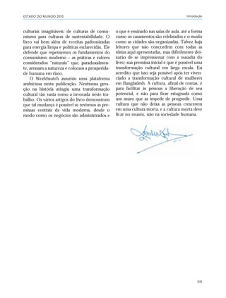 ESTADO DO MUNDO 2010 Introdução
XXI
culturais imagináveis: de culturas de consu-
mismo para culturas de sustentabilidade. O
livro vai bem além de receitas padronizadas
para energia limpa e políticas esclarecidas. Ele
defende que repensemos os fundamentos do
consumismo moderno – as práticas e valores
considerados “naturais” que, paradoxalmen-
te, arrasam a natureza e colocam a prosperida-
de humana em risco.
O Worldwatch assumiu uma plataforma
ambiciosa nesta publicação. Nenhuma gera-
ção na história atingiu uma transformação
cultural tão vasta como a invocada neste tra-
balho. Os vários artigos do livro demonstram
que tal mudança é possível se revirmos as pre-
missas centrais da vida moderna, desde o
modo como os negócios são administrados e
o que é ensinado nas salas de aula, até a forma
como os casamentos são celebrados e o modo
como as cidades são organizadas. Talvez haja
leitores que não concordem com todas as
ideias aqui apresentadas, mas dificilmente dei-
xarão de se impressionar com a ousadia do
livro: sua premissa inicial é que é possível uma
transformação cultural em larga escala. Eu
acredito que isso seja possível após ter viven-
ciado a transformação cultural de mulheres
em Bangladesh. A cultura, afinal de contas, é
para facilitar às pessoas a liberação de seu
potencial, e não para ficar estagnada como
um muro que as impede de progredir. Uma
cultura que não deixa as pessoas crescerem
em uma cultura morta, e a cultura morta deve
ficar no museu, não na sociedade humana.
VIIXXI_mundo_Be2 6/22/10 15:47 Page XXI
 
