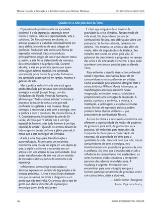 ESTADO DO MUNDO 2010
WWW.WORLDWATCH.ORG.BR180
Música: Usando a Educação e o Entretenimento para Motivar Mudança
O pensamento predominante na sociedade
ocidental é o da separação: separação entre
mente e matéria, ciência e espiritualidade, arte e
cotidiano. Do Renascimento em diante, os
artistas passaram a trabalhar individualmente em
seus ateliês, isolando-se de seus colegas de
profissão. Produziam arte como uma forma de
expressão individual. Essa arte produzia
principalmente artigos de luxo e que davam status
e, assim, a arte foi se distanciando da natureza,
das comunidades e da própria vida. Durante
séculos, a arte era praticada apenas por quem
tinha algum talento especial, era comprada
unicamente pelos donos de grandes fortunas e
era apreciada quase que só em igrejas, museus e
galerias de arte.
Mas a prática exclusivista da arte está agora
sendo desafiada por pessoas com sensibilidade
ecológica e social. Joseph Beuys, um dos
fundadores do Partido Verde da Alemanha,
afirmou que “Todos somos artistas” e iniciou o
processo de trazer de volta a arte que está
confinada nas galerias e nos museus. Beuys
começou a reconectar a arte com a ecologia, com
a política e com o cotidiano. Da mesma forma, A.
K. Coomaraswamy, historiador da arte do Sri
Lanka, afirmou que “o artista não é um tipo
especial de homem, mas todo homem é um tipo
especial de artista”. Quando os artistas deixam de
lado o ego e o desejo de fama e glória pessoal, é
então que a arte consegue ser ilimitada.
A arte é uma força para transformação e
autorrealização. Assim como um ceramista
transforma uma massa de argila em um objeto de
arte, a argila transforma o ceramista em um
artista e em um artesão de sua comunidade. Esse
poder transformador da arte nos dá um sentido
de inclusão e abre as portas do otimismo e da
esperança.
Infelizmente, vemos hoje especialistas e
ativistas exporem um cenário de degradação e de
tristeza ambiental. Livros e mais livros mostram-
nos que passamos do limite e chegamos a um
ponto que não tem volta. Os artistas são o tipo de
gente que planta sementes de esperança e
emancipa quem ainda está preso.
É claro que ninguém deve duvidar da
gravidade da crise climática. Nosso modo de
vida atual, tão dependente do uso de
combustíveis fósseis, está debruçado sobre um
precipício. Se formos adiante, cairemos no
abismo. No entanto, os artistas vão além do
medo, além da degradação e da tristeza. Seu
trabalho tem raízes no amor pela vida. O
potencial de crescimento e progresso no campo
das artes e do artesanato é enorme, e isso pode
acontecer com pouco prejuízo para o planeta
Terra.
Para enfrentar o desafio dessa crise ambiental,
social e espiritual, precisamos deixar de ser
consumidores e nos transformar em artistas.
Como assinalado pelo arquiteto, designer têxtil e
artista britânico William Morris há tempos, as
manifestações artísticas acendem nossa
imaginação, estimulam nossa criatividade e
proporcionam uma sensação de realização. A
poesia, a pintura, a cerâmica, a música, a
meditação, a jardinagem, a escultura e muitas
outras formas de expressão artística podem
produzir belos objetos utilitários – que
prescindem de combustíveis fósseis.
A crise do clima e a reviravolta econômica nos
oferecem a oportunidade de mudar de patamar:
de grosseiro para sutil, de glamoroso para
gracioso, de hedonista para reparador, da
conquista da Terra para a conservação da
natureza, da quantidade de bens para a
qualidade de vida. Isso fará com que nós, meros
consumidores de bens e serviços, nos
transformemos em produtores genuínos de arte
e artefatos. Do jeito que o mundo está e sob a
influência do consumismo não sustentável, os
seres humanos estão reduzidos a receptores
passivos dos objetos manufaturados. A
mudança é urgente. Precisamos nos
encaminhar para uma situação em que o
homem participe ativamente do processo vital e
crie coisas belas, úteis e duráveis.
— Satish Kumar, Resurgence
Fonte: Veja nota final 4.
Quadro 21: A Arte pelo Bem da Terra
21_184mundo_VaBe2 6/22/10 15:17 Page 180
 