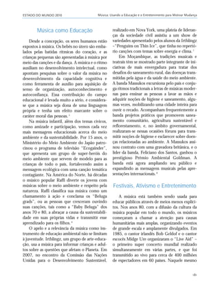 ESTADO DO MUNDO 2010 Música: Usando a Educação e o Entretenimento para Motivar Mudança
181
Música como Educação
Desde a concepção, os seres humanos estão
expostos à música. Os bebês no útero são emba-
lados pelas batidas rítmicas do coração, e as
crianças pequenas são apresentadas à música por
meio das canções e da dança. A música e o ritmo
auxiliam no desenvolvimento intelectual, como
apontam pesquisas sobre o valor da música no
desenvolvimento da capacidade cognitiva e
como ferramenta de auxílio para aquisição de
senso de organização, autoconhecimento e
autoconfiança. Essa contribuição do campo
educacional é levada muito a sério, e considera-
se que a música seja dona de uma linguagem
própria e tenha um efeito marcante sobre o
caráter moral das pessoas.5
Na música infantil, além dos temas cívicos,
como amizade e participação, vemos cada vez
mais mensagens educacionais acerca do meio
ambiente e da sustentabilidade. Por 15 anos, o
Ministério do Meio Ambiente do Japão patro-
cinou o programa de televisão “Ecogainder”,
que apresenta um grupo de super-heróis do
meio ambiente que servem de modelo para as
crianças de todo o país, fortalecendo assim a
mensagem ecológica com uma canção temática
contagiante. Na América do Norte, há décadas
o músico popular Raffi diverte os jovens com
músicas sobre o meio ambiente e respeito pela
natureza. Raffi classifica sua música como um
chamamento à ação e conclama os “Beluga
grads”, ou as pessoas que cresceram ouvindo
suas canções, tais como a “Baby Beluga” dos
anos 70 e 80, a abraçar a causa da sustentabili-
dade em suas próprias vidas e transmitir esse
aprendizado para os filhos. 6
O apelo e a relevância da música como ins-
trumento de educação ambiental não se limitam
à juventude. Irthlingz, um grupo de arte-educa-
ção, usa a música para informar crianças e adul-
tos sobre as questões que afetam o Planeta. Em
2007, no encontro da Comissão das Nações
Unidas para o Desenvolvimento Sustentável,
realizado em Nova York, uma plateia de lideran-
ças da sociedade civil assistiu a um show de
variedades apresentado pelos alunos da Irthlingz
–“Penguins on Thin Ice”, que tinha no repertó-
rio canções com temas sobre energia e clima.7
Em Moçambique, as tradições musicais e
teatrais têm se mostrado parte integrante de ini-
ciativas de mais envergadura para tratar dos
desafios do saneamento rural, das doenças trans-
mitidas pela água e da saúde do meio ambiente.
A banda Massukos excursiona pelo país e conju-
ga ritmos tradicionais a letras de músicas moder-
nas para ensinar as pessoas a lavar as mãos e
adquirir noções de higiene e saneamento, algu-
mas vezes, mobilizando uma cidade inteira para
ouvir o recado. Acompanham frequentemente a
banda projetos práticos que promovem sanea-
mento comunitário, agricultura sustentável e
reflorestamento, e, no âmbito governamental,
realizaram-se nessas ocasiões fóruns para trans-
mitir noções de higiene e esclarecer sobre doen-
ças relacionadas ao ambiente. A Massukos assi-
nou contrato com uma gravadora britânica, e o
líder da banda, Feliciano dos Santos, ganhou o
prestigioso Prêmio Ambiental Goldman. A
banda está agora ampliando seu público e
expandindo as mensagens musicais pelas apre-
sentações internacionais.8
Festivais, Ativismo e Entretenimento
A música está também sendo usada para
educar públicos através de meios menos explíci-
tos. Nos anos 80, com a difusão da cultura da
música popular em todo o mundo, os músicos
começaram a chamar a atenção para causas
humanitárias mais amplas, organizando eventos
de grande escala e amplamente divulgados. Em
1985, o cantor irlandês Bob Geldof e o cantor
escocês Midge Ure organizaram o “Live Aid” –
o primeiro super concerto mundial realizado
simultaneamente em várias partes, e que foi
transmitido ao vivo para cerca de 400 milhões
de espectadores em 60 países. Naquele mesmo
21_184mundo_VaBe2 6/22/10 15:17 Page 181
 
