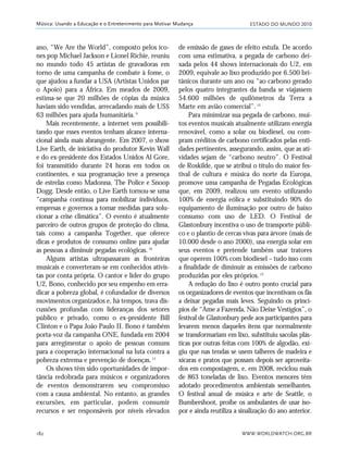 ESTADO DO MUNDO 2010
WWW.WORLDWATCH.ORG.BR182
Música: Usando a Educação e o Entretenimento para Motivar Mudança
ano, “We Are the World”, composto pelos íco-
nes pop Michael Jackson e Lionel Richie, reuniu
no mundo todo 45 artistas de gravadoras em
torno de uma campanha de combate à fome, o
que ajudou a fundar a USA (Artistas Unidos par
o Apoio) para a África. Em meados de 2009,
estima-se que 20 milhões de cópias da música
haviam sido vendidas, arrecadando mais de US$
63 milhões para ajuda humanitária.9
Mais recentemente, a internet vem possibili-
tando que esses eventos tenham alcance interna-
cional ainda mais abrangente. Em 2007, o show
Live Earth, de iniciativa do produtor Kevin Wall
e do ex-presidente dos Estados Unidos Al Gore,
foi transmitido durante 24 horas em todos os
continentes, e sua programação teve a presença
de estrelas como Madonna, The Police e Snoop
Dogg. Desde então, o Live Earth tornou-se uma
“campanha contínua para mobilizar indivíduos,
empresas e governos a tomar medidas para solu-
cionar a crise climática”. O evento é atualmente
parceiro de outros grupos de proteção do clima,
tais como a campanha Together, que oferece
dicas e produtos de consumo online para ajudar
as pessoas a diminuir pegadas ecológicas.10
Alguns artistas ultrapassaram as fronteiras
musicais e converteram-se em conhecidos ativis-
tas por conta própria. O cantor e líder do grupo
U2, Bono, conhecido por seu empenho em erra-
dicar a pobreza global, é cofundador de diversos
movimentos organizados e, há tempos, trava dis-
cussões profundas com lideranças dos setores
público e privado, como o ex-presidente Bill
Clinton e o Papa João Paulo II. Bono é também
porta-voz da campanha ONE, fundada em 2004
para arregimentar o apoio de pessoas comuns
para a cooperação internacional na luta contra a
pobreza extrema e prevenção de doenças.11
Os shows têm sido oportunidades de impor-
tância redobrada para músicos e organizadores
de eventos demonstrarem seu compromisso
com a causa ambiental. No entanto, as grandes
excursões, em particular, podem consumir
recursos e ser responsáveis por níveis elevados
de emissão de gases de efeito estufa. De acordo
com uma estimativa, a pegada de carbono dei-
xada pelos 44 shows internacionais do U2, em
2009, equivale ao lixo produzido por 6.500 bri-
tânicos durante um ano ou “ao carbono gerado
pelos quatro integrantes da banda se viajassem
54.600 milhões de quilômetros da Terra a
Marte em avião comercial”.12
Para minimizar sua pegada de carbono, mui-
tos eventos musicais atualmente utilizam energia
renovável, como a solar ou biodiesel, ou com-
pram créditos de carbono certificados pelas enti-
dades pertinentes, assegurando, assim, que as ati-
vidades sejam de “carbono neutro”. O Festival
de Roskilde, que se atribui o título do maior fes-
tival de cultura e música do norte da Europa,
promove uma campanha de Pegadas Ecológicas
que, em 2009, realizou um evento utilizando
100% de energia eólica e substituindo 90% do
equipamento de iluminação por outro de baixo
consumo com uso de LED. O Festival de
Glastonbury incentiva o uso de transporte públi-
co e o plantio de cercas vivas para árvore (mais de
10.000 desde o ano 2000), usa energia solar em
seus eventos e pretende também usar tratores
que operem 100% com biodiesel – tudo isso com
a finalidade de diminuir as emissões de carbono
produzidas por eles próprios.13
A redução do lixo é outro ponto crucial para
os organizadores de eventos que incentivam os fãs
a deixar pegadas mais leves. Seguindo os princí-
pios de “Ame a Fazenda, Não Deixe Vestígios”, o
festival de Glastonbury pede aos participantes para
levarem menos daqueles itens que normalmente
se transformariam em lixo, substituiu sacolas plás-
ticas por outras feitas com 100% de algodão, exi-
giu que nas tendas se usem talheres de madeira e
xícaras e pratos que possam depois ser aproveita-
dos em compostagem, e, em 2008, reciclou mais
de 863 toneladas de lixo. Eventos menores têm
adotado procedimentos ambientais semelhantes.
O festival anual de música e arte de Seattle, o
Bumbershoot, proíbe os ambulantes de usar iso-
por e ainda reutiliza a sinalização do ano anterior.
21_184mundo_VaBe2 6/22/10 15:17 Page 182
 