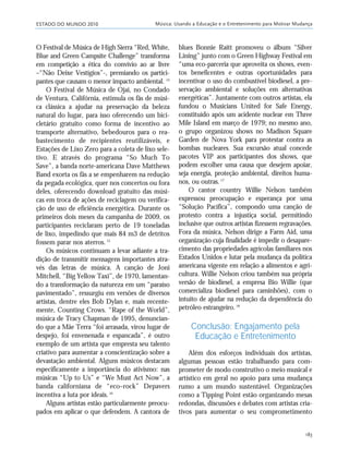 ESTADO DO MUNDO 2010 Música: Usando a Educação e o Entretenimento para Motivar Mudança
183
O Festival de Música de High Sierra “Red, White,
Blue and Green Campsite Challenge” transforma
em competição a ética do convívio ao ar livre
–“Não Deixe Vestígios”-, premiando os partici-
pantes que causam o menor impacto ambiental. 14
O Festival de Música de Ojai, no Condado
de Ventura, Califórnia, estimula os fãs de músi-
ca clássica a ajudar na preservação da beleza
natural do lugar, para isso oferecendo um bici-
cletário gratuito como forma de incentivo ao
transporte alternativo, bebedouros para o rea-
bastecimento de recipientes reutilizáveis, e
Estações de Lixo Zero para a coleta de lixo sele-
tivo. E através do programa “So Much To
Save”, a banda norte-americana Dave Matthews
Band exorta os fãs a se empenharem na redução
da pegada ecológica, quer nos concertos ou fora
deles, oferecendo download gratuito das músi-
cas em troca de ações de reciclagem ou verifica-
ção de uso de eficiência energética. Durante os
primeiros dois meses da campanha de 2009, os
participantes reciclaram perto de 19 toneladas
de lixo, impedindo que mais 84 m3 de detritos
fossem parar nos aterros.15
Os músicos continuam a levar adiante a tra-
dição de transmitir mensagens importantes atra-
vés das letras de música. A canção de Joni
Mitchell, “Big Yellow Taxi”, de 1970, lamentan-
do a transformação da natureza em um “paraíso
pavimentado”, ressurgiu em versões de diversos
artistas, dentre eles Bob Dylan e, mais recente-
mente, Counting Crows. “Rape of the World”,
música de Tracy Chapman de 1995, denuncian-
do que a Mãe Terra “foi arrasada, virou lugar de
despejo, foi envenenada e espancada”, é outro
exemplo de um artista que empresta seu talento
criativo para aumentar a conscientização sobre a
devastação ambiental. Alguns músicos destacam
especificamente a importância do ativismo: nas
músicas “Up to Us” e “We Must Act Now”, a
banda californiana de “eco–rock” Depavers
incentiva a luta por ideais.16
Alguns artistas estão particularmente preocu-
pados em aplicar o que defendem. A cantora de
blues Bonnie Raitt promoveu o álbum “Silver
Lining” junto com o Green Highway Festival em
“uma eco-parceria que aproveita os shows, even-
tos beneficentes e outras oportunidades para
incentivar o uso do combustível biodiesel, a pre-
servação ambiental e soluções em alternativas
energéticas”. Juntamente com outros artistas, ela
fundou o Musicians United for Safe Energy,
constituído após um acidente nuclear em Three
Mile Island em março de 1979; no mesmo ano,
o grupo organizou shows no Madison Square
Garden de Nova York para protestar contra as
bombas nucleares. Sua excursão atual concede
pacotes VIP aos participantes dos shows, que
podem escolher uma causa que desejem apoiar,
seja energia, proteção ambiental, direitos huma-
nos, ou outras.17
O cantor country Willie Nelson também
expressou preocupação e esperança por uma
“Solução Pacífica”, compondo uma canção de
protesto contra a injustiça social, permitindo
inclusive que outros artistas fizessem regravações.
Fora da música, Nelson dirige a Farm Aid, uma
organização cuja finalidade é impedir o desapare-
cimento das propriedades agrícolas familiares nos
Estados Unidos e lutar pela mudança da política
americana vigente em relação a alimentos e agri-
cultura. Willie Nelson criou também sua própria
versão de biodiesel, a empresa Bio Willie (que
comercializa biodiesel para caminhões), com o
intuito de ajudar na redução da dependência do
petróleo estrangeiro.18
Conclusão: Engajamento pela
Educação e Entretenimento
Além dos esforços individuais dos artistas,
algumas pessoas estão trabalhando para com-
prometer de modo construtivo o meio musical e
artístico em geral no apoio para uma mudança
rumo a um mundo sustentável. Organizações
como a Tipping Point estão organizando mesas
redondas, discussões e debates com artistas cria-
tivos para aumentar o seu comprometimento
21_184mundo_VaBe2 6/22/10 15:17 Page 183
 
