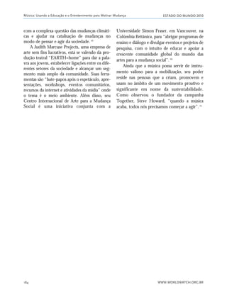 ESTADO DO MUNDO 2010
WWW.WORLDWATCH.ORG.BR184
Universidade Simon Fraser, em Vancouver, na
Colúmbia Britânica, para “abrigar programas de
ensino e diálogo e divulgar eventos e projetos de
pesquisa, com o intuito de educar e apoiar a
crescente comunidade global do mundo das
artes para a mudança social”.20
Ainda que a música possa servir de instru-
mento valioso para a mobilização, seu poder
reside nas pessoas que a criam, promovem e
usam no âmbito de um movimento proativo e
significante em nome da sustentabilidade.
Como observou o fundador da campanha
Together, Steve Howard, “quando a música
acaba, todos nós precisamos começar a agir”.21
Música: Usando a Educação e o Entretenimento para Motivar Mudança
com a complexa questão das mudanças climáti-
cas e ajudar na catalisação de mudanças no
modo de pensar e agir da sociedade.19
A Judith Marcuse Projects, uma empresa de
arte sem fins lucrativos, está se valendo da pro-
dução teatral “EARTH=home” para dar a pala-
vra aos jovens, estabelecer ligações entre os dife-
rentes setores da sociedade e alcançar um seg-
mento mais amplo da comunidade. Suas ferra-
mentas são “bate-papos após o espetáculo, apre-
sentações, workshops, eventos comunitários,
recursos da internet e atividades da mídia” onde
o tema é o meio ambiente. Além disso, seu
Centro Internacional de Arte para a Mudança
Social é uma iniciativa conjunta com a
21_184mundo_VaBe2 6/22/10 15:17 Page 184
 