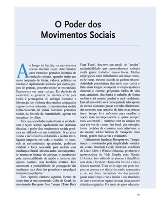 185
A
o longo da história, os movimentos
sociais tiveram papel determinante
para estimular períodos intensos de
evolução cultural, quando então um
novo conjunto de ideias, valores, políticas ou
normas é rapidamente adotado por vastos gru-
pos de pessoas, posteriormente se entranhado
firmemente em uma cultura. Da abolição da
escravidão e garantia de direitos civis para
todos à prerrogativa do sufrágio feminino e
libertação não violenta dos estados subjugados
a governantes coloniais, os movimentos sociais
redirecionaram de forma marcante percursos
sociais da história da humanidade, apenas em
um piscar de olhos.
Para que sociedades sustentáveis se estabele-
çam e sejam aceitas rapidamente nas próximas
décadas, o poder dos movimentos sociais preci-
sará ser utilizado em sua totalidade. Já estamos
vendo a movimentos ambientais e sociais inter-
ligados surgirem em todo o mundo, os quais,
sob as circunstâncias apropriadas, poderiam
catalisar a força necessária para acelerar essa
mudança cultural. Mesmo assim, será importan-
te encontrar formas de adequar o movimento
pela sustentabilidade de modo a torná-lo não
apenas possível, mas também atrativo. Isso
aumentará a probabilidade de propagação das
mudanças para além dos pioneiros e empolgará
inúmeras populações.1
Este capítulo examina algumas formas de
como isso já está ocorrendo. John de Graaf, do
movimento Recupere Seu Tempo [Take Back
Your Time], descreve um modo de “vender”
sustentabilidade que provavelmente cativará
muita gente: trabalhar menos horas. Muitos
empregados estão trabalhando um maior núme-
ro de horas, mesmo quando os ganhos em pro-
dutividade permitiriam dias úteis mais curtos e
férias mais longas. Recuperar o tempo ajudará a
diminuir o estresse, propiciará estilos de vida
mais saudáveis, distribuirá o trabalho de forma
melhor e até mesmo ajudará o meio ambiente.
Esse último efeito será consequência não apenas
de menos consumo graças a rendas discricioná-
rias menores, mas também do fato de as pessoas
terem tempo livre suficiente para escolher a
opção mais recompensadora e, quase sempre,
mais sustentável – cozinhar com os amigos em
casa em vez de comer fast food, por exemplo,
tomar decisões de consumo mais criteriosas, e
até mesmo adotar formas de transporte mais
lentas, porém mais ativas e relaxantes.
Intimamente ligado ao Recupere seu Tempo,
temos o movimento pela simplicidade voluntá-
ria, como discutem Cecile Andrews, coeditora
de Less is More, e Wanda Urbanska, produtora e
apresentadora do Vida Simples, com Wanda
Urbanska. Isso estimula as pessoas a simplificar
suas vidas e focalizar o bem-estar interior e não a
riqueza material. Trata-se de algo que pode ins-
pirar as pessoas a se afastar do sonho consumista
e, em vez disso, reconstruir vínculos pessoais,
passar mais tempo com a família e em atividades
de lazer e encontrar espaço em suas vidas para ser
cidadãos engajados. Por meio de ações educacio-
O Poder dos
Movimentos Sociais
185_206mundo_vae2 6/22/10 15:25 Page 185
 
