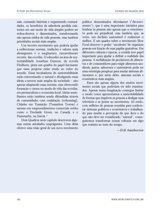 ESTADO DO MUNDO 2010
WWW.WORLDWATCH.ORG.BR186
nais, contando histórias e organizando comuni-
dades, os benefícios da sabedoria perdida exis-
tentes em um modo de vida simples podem ser
redescobertos e disseminados, transformando
não apenas estilos de vida pessoais, mas também
prioridades sociais mais amplas.
Um terceiro movimento que poderia ajudar
a redirecionar normas, tradições e valores mais
abrangentes é o surgimento, razoavelmente
recente, das ecovilas. O educador na área de sus-
tentabilidade Jonathan Dawson, da ecovila
Findhorn, pinta um quadro do papel fascinante
que esses projetos estão tendo ao redor do
mundo. Essas incubadoras de sustentabilidade
estão reinventando o natural e divulgando essas
ideias a setores mais amplos da sociedade – não
apenas adaptando essas normas, mas oferecendo
formação e cursos no modo de vida das ecovilas,
em permacultura e economia local. Ideias seme-
lhantes estão também sendo difundidas através
de comunidades com coabitação [cohousing],
Cidades em Transição [Transition Towns] e
mesmo em empreendimentos comerciais verdes
como o Dockside Green, no Canadá, e o
Hammarby, na Suécia.2
Dois Quadros neste capítulo descrevem algu-
mas outras atividades empolgantes. Uma delas
oferece uma visão geral de um novo movimento
político denominados décroissance (“decresci-
mento”), que é uma importante iniciativa para
lembrar às pessoas não apenas que o crescimen-
to pode ser prejudicial, mas também que, às
vezes, um declínio sustentável é realmente o
melhor. E um quadro sobre o movimento Slow
Food descreve o poder “suculento”de organizar
pessoas em função de suas papilas gustativas. Em
diferentes culturas e épocas, a comida teve papel
importante para ajudar a definir a realidade das
pessoas. A mobilização de produtores de alimen-
tos e de consumidores para exigir alimentos sau-
dáveis, justos, saborosos e sustentáveis pode ser
uma estratégia perspicaz para mudar sistemas ali-
mentares e, por meio deles, sistemas sociais e
econômicos mais amplos.
Esses são apenas alguns dos muitos movi-
mento sociais que poderiam ter sido examina-
dos. Apenas nossa imaginação consegue limitar
o modo como apresentamos a sustentabilidade
de formas que inspirem as pessoas a desligar suas
televisões e se juntar ao movimento. Só então,
com milhões de pessoas reunidas para confron-
tar sistemas políticos e econômicos e trabalhan-
do para mudar a percepção do que deve e do
que não deve ser considerado “natural”, conse-
guiremos transformar nossas culturas em algo
que resistirá ao teste do tempo.
—Erik Assadourian
O Poder dos Movimentos Sociais
185_206mundo_vae2 6/22/10 15:25 Page 186
 