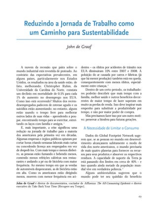 187
A nuvem da recessão que paira sobre o
mundo industrial está revestida de prateado. Ao
contrário das expectativas prevalecentes, em
alguns países, particularmente nos Estados
Unidos, os resultados na área da saúde estão, de
fato, melhorando. Christopher Ruhm, da
Universidade da Carolina do Norte, constata
um declínio em mortalidade de 0,5% para cada
1% de aumento no desemprego nos EUA.
Como isso está ocorrendo? Muitos dos recém-
desempregados padecem de estresse agudo e os
suicídios estão aumentando; no entanto, alguns
estão usando o tempo livre para melhorar
outros lados de suas vidas – aprendendo a pou-
par, encontrando tempo para se exercitar, estrei-
tando os laços com família e amigos.1
E, mais importante, a crise significou uma
redução na jornada de trabalho para a maioria
dos americanos pela primeira vez em décadas.
Algumas empresas e órgãos públicos optaram por
cortar horas criando semanas laborais mais curtas
ou concedendo licença aos empregados em vez
de despedi-los. Com mais tempo e menos dinhei-
ro, as pessoas estão fumando e bebendo menos,
comendo menos refeições calóricas nos restau-
rantes e andando a pé ou de bicicleta com maior
frequência. Ao mesmo tempo em que as vendas
de automóveis despencaram, as de bicicleta estão
em alta. Como os americanos estão dirigindo
menos, morrem com menor frequência em aci-
dentes – os óbitos por acidentes de trânsito nos
EUA diminuíram 10% entre 2007 e 2008. A
poluição do ar causada por carros e fábricas (já
que há menor produção) também está em queda,
consequentemente com menos óbitos, especial-
mente entre crianças.2
Dentro de um certo período, os trabalhado-
res poderão descobrir que mais tempo com a
família, melhor saúde e outros benefícios decor-
rentes de maior tempo de lazer superam em
muito as perdas de renda. Isso deve inspirar mais
empenho para substituir a produtividade por
tempo, e não por maior poder de compra.
Mas precisamos fazer isso por um outro moti-
vo: preservar a biosfera para futuras gerações.
A Necessidade de Limitar o Consumo
Dados do Global Footprint Network suge-
rem que, se as pessoas no mundo em desenvol-
vimento alcançassem subitamente o modo de
vida dos norte-americanos, o mundo precisaria
de mais quatro planetas para fornecer os recur-
sos para seus produtos e absorver os respectivos
resíduos. A capacidade de suporte da Terra já
está passando dos limites em cerca de 40% – e
isso quando ainda metade da população mun-
dial vive em verdadeira pobreza.3
Alguns ambientalistas sugerem que o
mundo pode ter seu quinhão do benefício
Reduzindo a Jornada de Trabalho como
um Caminho para Sustentabilidade
John de Graaf
John de Graaf é diretor de documentários, cocriador de Affluenza: The All-Consuming Epidemic e diretor
executivo do Take Back Your Time [Recupere seu Tempo].
185_206mundo_vae2 6/22/10 15:25 Page 187
 