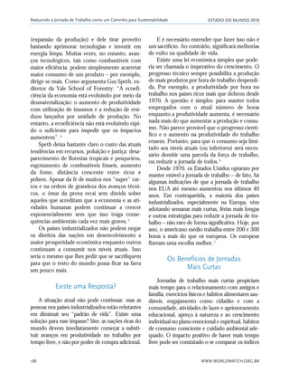 ESTADO DO MUNDO 2010
WWW.WORLDWATCH.ORG.BR188
(expansão da produção) e dele tirar proveito
bastando aprimorar tecnologias e investir em
energia limpa. Muitas vezes, no entanto, avan-
ços tecnológicos, tais como combustíveis com
maior eficiência, podem simplesmente acarretar
maior consumo de um produto – por exemplo,
dirige-se mais. Como argumenta Gus Speth, ex-
diretor da Yale School of Forestry: “A ecoefi-
ciência da economia está evoluindo por meio da
desmaterialização: o aumento de produtividade
com utilização de insumos e a redução de resí-
duos lançados por unidade de produção. No
entanto, a ecoeficiência não está evoluindo rápi-
do o suficiente para impedir que os impactos
aumentem”.4
Speth deixa bastante claro o custo das atuais
tendências em recursos, poluição e justiça: desa-
parecimento de florestas tropicais e pesqueiros,
esgotamento de combustíveis fósseis, aumento
da fome, distância crescente entre ricos e
pobres. Apesar da fé de muitos nos “super” car-
ros e na ordem de grandeza dos avanços técni-
cos, o ônus da prova recai sem dúvida sobre
aqueles que acreditam que a economia e as ati-
vidades humanas podem continuar a crescer
exponencialmente sem que isso traga conse-
quências ambientais cada vez mais graves.5
Os países industrializados não podem negar
os direitos das nações em desenvolvimento a
maior prosperidade econômica enquanto outros
continuam a consumir nos níveis atuais. Isso
seria o mesmo que lhes pedir que se sacrifiquem
para que o resto do mundo possa ficar na farra
um pouco mais.
Existe uma Resposta?
A situação atual não pode continuar, mas as
pessoas nos países industrializados estão relutantes
em diminuir seu “padrão de vida”. Existe uma
solução para esse impasse? Sim: as nações ricas do
mundo devem imediatamente começar a substi-
tuir avanços em produtividade no trabalho por
tempo livre, e não por poder de compra adicional.
E é necessário entender que fazer isso não é
um sacrifício. Ao contrário, significará melhorias
de vulto na qualidade de vida.
Existe uma lei econômica simples que pode-
ria ser chamada o imperativo do crescimento. O
progresso técnico sempre possibilita a produção
de mais produtos por hora de trabalho despendi-
da. Por exemplo, a produtividade por hora no
trabalho nos países ricos mais que dobrou desde
1970. A questão é simples: para manter todos
empregados com o atual número de horas
enquanto a produtividade aumenta, é necessário
nada mais do que aumentar a produção e consu-
mo. Não parece provável que o progresso cientí-
fico e o aumento na produtividade do trabalho
cessem. Portanto, para que o consumo seja limi-
tado aos níveis atuais (ou inferiores) será neces-
sário demitir uma parcela da força de trabalho,
ou reduzir a jornada de todos.6
Desde 1970, os Estados Unidos optaram por
manter estável a jornada de trabalho – de fato, há
algumas indicações de que a jornada de trabalho
nos EUA até mesmo aumentou nos últimos 40
anos. Em contrapartida, a maioria dos países
industrializados, especialmente na Europa, vêm
adotando semanas mais curtas, férias mais longas
e outras estratégias para reduzir a jornada de tra-
balho – não raro de forma significativa. Hoje, por
ano, o americano médio trabalha entre 200 e 300
horas a mais do que os europeus. Os europeus
fizeram uma escolha melhor.7
Os Benefícios de Jornadas
Mais Curtas
Jornadas de trabalho mais curtas propiciam
mais tempo para o relacionamento com amigos e
família, exercícios físicos e hábitos alimentares sau-
dáveis, engajamento como cidadão e com a
comunidade, atividades de lazer e aprimoramento
educacional, apreço à natureza e ao crescimento
individual no plano emocional e espiritual, hábitos
de consumo consciente e cuidado ambiental ade-
quado. O impacto positivo de haver mais tempo
livre pode ser constatado o se comparar os índices
Reduzindo a Jornada de Trabalho como um Caminho para Sustentabilidade
185_206mundo_vae2 6/22/10 15:25 Page 188
 