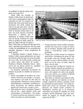 ESTADO DO MUNDO 2010 Reduzindo a Jornada de Trabalho como um Caminho para Sustentabilidade
189
de qualidade de vida das nações euro-
peias com os dos EUA.
Desde 1980, por exemplo, os
Estados Unidos foram do décimo-pri-
meiro para o quinquagésimo lugar em
expectativa de vida. Os europeus oci-
dentais hoje vivem mais tempo que os
americanos. Em média, embora isso
varie de um país para outro, eles têm
probabilidade pouco superior a 50% de
sofrer de doenças crônicas após os 50
anos, tais como doenças coronárias,
hipertensão e diabetes tipo 2.
Atualmente os Estados Unidos estão
atrás da Europa Ocidental em quase
todos os quesitos de saúde, apesar do
gasto per capita nessa área ser quase o
dobro. Além disso, em função da vida mais estres-
sante e apressada dos americanos, eles têm quase
o dobro de probabilidade de ser acometidos por
ansiedade, depressão e outras complicações de
saúde mental.8
A felicidade também é afetada. Embora os
Estados Unidos ocupem globalmente um respei-
tável décimo-primeiro lugar em termos de satisfa-
ção com a vida, um recente estudo concluiu que
os quatro países mais felizes do mundo –
Dinamarca, Holanda, Finlândia e Suécia – desta-
cam-se por sua atenção notável ao “equilíbrio
entre vida de trabalho e vida pessoal”.9
Os benefícios ambientais provenientes da
redução da jornada de trabalho são inúmeros e
incluem:
• Menor necessidade de produtos de conve-
niência. Fast food, por exemplo, é, em parte,
uma resposta a um modo de vida cada vez
mais apressado. Alimentos e outros produtos
industrializados e embalados, incluindo pro-
dutos descartáveis, são também atrativos
àqueles que sentem que o tempo é curto.
• Mais tempo de reúso e reciclagem. Separar o
tipo de lixo – papel, plástico, metal, para
compostagem, ou descartável – leva tempo.
É comum as pessoas não separarem o lixo se
estão com pressa ou sobrecarregadas.
• Tempo para fazer outras escolhas comporta-
mentais, tais como secar a roupa no varal e
não na secadora. Quando existe pressão de
tempo, a “conveniência” tende a assumir
prioridade.
• Tempo para escolher formas de transporte
mais lentas e convidativas do ponto de vista
de energia, como por exemplo, andar a pé,
pedalar, ou usar o sistema público de trans-
porte em vez do carro, ou ainda, viajar de
trem e não de avião.
• Tempo para fazer escolhas de consumo cri-
teriosas, inclusive optando por produtos cer-
tificados, como os do Comércio Justo, orgâ-
nicos, café orgânico de cultivo não prejudi-
cial a aves canoras, ou a madeira certificada
pelo Forest Stewardship Council.
Além disso, as reduções na jornada de traba-
lho logo se traduzem em reduções no uso de
energia, emissões de carbono e poluição (como
já constatado na atual recessão). Um estudo rea-
lizado pelo Center for Economic and Policy
Research, um notável comitê consultivo de
Washington, concluiu que se os americanos
reduzissem sua jornada de trabalho aos níveis
europeus, haveria diminuição quase que auto-
mática do impacto de energia/carbono, na
ordem de 20–30%.10
Tédio em Seattle: linha de produção tem uma fabrica de garrafas.
SeattleMunicipalArchivesPhotographCollection
185_206mundo_vae2 6/22/10 15:25 Page 189
 