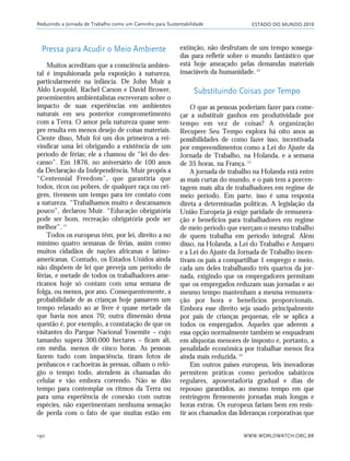 ESTADO DO MUNDO 2010
WWW.WORLDWATCH.ORG.BR190
Pressa para Acudir o Meio Ambiente
Muitos acreditam que a consciência ambien-
tal é impulsionada pela exposição à natureza,
particularmente na infância. De John Muir a
Aldo Leopold, Rachel Carson e David Brower,
proeminentes ambientalistas escreveram sobre o
impacto de suas experiências em ambientes
naturais em seu posterior comprometimento
com a Terra. O amor pela natureza quase sem-
pre resulta em menos desejo de coisas materiais.
Ciente disso, Muir foi um dos primeiros a rei-
vindicar uma lei obrigando a existência de um
período de férias; ele a chamou de “lei do des-
canso”. Em 1876, no aniversário de 100 anos
da Declaração da Independência, Muir propôs a
“Centennial Freedom”, que garantiria que
todos, ricos ou pobres, de qualquer raça ou ori-
gem, tivessem um tempo para ter contato com
a natureza. “Trabalhamos muito e descansamos
pouco”, declarou Muir. “Educação obrigatória
pode ser bom, recreação obrigatória pode ser
melhor”.11
Todos os europeus têm, por lei, direito a no
mínimo quatro semanas de férias, assim como
muitos cidadãos de nações africanas e latino-
americanas. Contudo, os Estados Unidos ainda
não dispõem de lei que preveja um período de
férias, e metade de todos os trabalhadores ame-
ricanos hoje só contam com uma semana de
folga, ou menos, por ano. Consequentemente, a
probabilidade de as crianças hoje passarem um
tempo relaxado ao ar livre é quase metade da
que havia nos anos 70; outra dimensão dessa
questão é, por exemplo, a constatação de que os
visitantes do Parque Nacional Yosemite – cujo
tamanho supera 300.000 hectares – ficam ali,
em média, menos de cinco horas. As pessoas
fazem tudo com impaciência, tiram fotos de
penhascos e cachoeiras às pressas, olham o reló-
gio o tempo todo, atendem às chamadas do
celular e vão embora correndo. Não se dão
tempo para contemplar os ritmos da Terra ou
para uma experiência de conexão com outras
espécies, não experimentam nenhuma sensação
de perda com o fato de que muitas estão em
extinção, não desfrutam de um tempo sossega-
das para refletir sobre o mundo fantástico que
está hoje ameaçado pelas demandas materiais
insaciáveis da humanidade.12
Substituindo Coisas por Tempo
O que as pessoas poderiam fazer para come-
çar a substituir ganhos em produtividade por
tempo em vez de coisas? A organização
Recupere Seu Tempo explora há oito anos as
possibilidades de como fazer isso, incentivada
por empreendimentos como a Lei do Ajuste da
Jornada de Trabalho, na Holanda, e a semana
de 35 horas, na França.13
A jornada de trabalho na Holanda está entre
as mais curtas do mundo, e o país tem a porcen-
tagem mais alta de trabalhadores em regime de
meio período. Em parte, isso é uma resposta
direta a determinadas políticas. A legislação da
União Europeia já exige paridade de remunera-
ção e benefícios para trabalhadores em regime
de meio período que exerçam o mesmo trabalho
de quem trabalha em período integral. Além
disso, na Holanda, a Lei do Trabalho e Amparo
e a Lei do Ajuste da Jornada de Trabalho incen-
tivam os pais a compartilhar 1 emprego e meio,
cada um deles trabalhando três quartos da jor-
nada, exigindo que os empregadores permitam
que os empregados reduzam suas jornadas e ao
mesmo tempo mantenham a mesma remunera-
ção por hora e benefícios proporcionais.
Embora esse direito seja usado principalmente
por pais de crianças pequenas, ele se aplica a
todos os empregados. Aqueles que aderem a
essa opção normalmente também se enquadram
em alíquotas menores de imposto e, portanto, a
penalidade econômica por trabalhar menos fica
ainda mais reduzida.14
Em outros países europeus, leis inovadoras
permitem práticas como períodos sabáticos
regulares, aposentadoria gradual e dias de
repouso garantidos, ao mesmo tempo em que
restringem firmemente jornadas mais longas e
horas extras. Os europeus fariam bem em resis-
tir aos chamados das lideranças corporativas que
Reduzindo a Jornada de Trabalho como um Caminho para Sustentabilidade
185_206mundo_vae2 6/22/10 15:25 Page 190
 