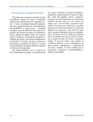 ESTADO DO MUNDO 2010
WWW.WORLDWATCH.ORG.BR192
Recriando uma Concepção de Futuro
Está claro que o mundo se encontra em uma
encruzilhada. Apesar de todos os benefícios
notáveis que investimentos em “empregos ver-
des” e novas tecnologias energéticas propicia-
rão, isso é apenas parte do que é necessário para
sustentabilidade a longo prazo – mudança
necessária, mas não suficiente. Para sobreviver e
permitir que pessoas em países em desenvolvi-
mento atinjam de algum modo um conforto
seguro e modesto, o crescimento econômico e
material das nações ricas precisa simplesmente
ser limitado. No entanto, isso deve ser feito sem
interromper o progresso da ciência e o avanço
da produtividade e sem jogar milhões de pessoas
no inferno do desemprego.
Em última instância, isso só poderá ser
feito substituindo-se ganhos em produtividade
por tempo, reduzindo a jornada de trabalho e
repartindo equitativamente as horas de traba-
lho. Tudo isso significa refrear a ganância,
entender que uma vida menos rica em termos
materiais, porém mais rica em termos de
tempo, não é um sacrifício, encontrar novos
índices de sucesso que substituam o produto
interno bruto (uma mensuração do excesso de
dinheiro na economia e não tanto do valor
real) e propiciar liberdade efetiva aos trabalha-
dores, de modo que sua escolha por diminuir
horas de trabalho não seja às custas de demis-
são e perda da fonte de renda e assistência
médica. É hora de avaliar com cuidado as
“melhores práticas” já em implantação em
alguns países, expandindo-as e aplicando-as
em todo o mundo. É nesse caminho que se
encontram a esperança, a sustentabilidade, e
também mais alegria.
Reduzindo a Jornada de Trabalho como um Caminho para Sustentabilidade
185_206mundo_vae2 6/22/10 15:25 Page 192
 