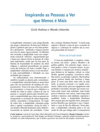 193
A simplicidade voluntária é uma antiga filosofia
que prega o afastamento da busca por dinheiro,
posses e ganância para que se viva mais profun-
da e plenamente – limitando a riqueza exterior
em troca de maior riqueza interior. Os filósofos
têm encarado a simplicidade como um compo-
nente central da “vida boa”, argumentando que
a busca por riqueza desvia as pessoas de coisas
mais importantes, sendo que em boa parte da
história da humanidade foi também um ideal
religioso e espiritual personificado em pessoas
como São Francisco de Assis e Gandhi. Hoje, a
simplicidade voluntária tornou-se um movimen-
to pela sustentabilidade e felicidade em uma
sociedade pós-consumo.1
Os ambientalistas vêm demonstrando o
malefício causado ao planeta pelo consumismo,
e a simplicidade voluntária baseia-se nesses fatos
para criar um movimento de mudança de com-
portamentos. Trata-se de uma crítica aos valores
do consumismo: a crença de que o dinheiro é a
medida de todas as coisas; a prática de usar as
pessoas e o próprio planeta para benefício pes-
soal; a competitividade que coloca as pessoas em
antagonismo e a aceitação de valores impessoais,
estéreis, autoritários e irresponsáveis. No lugar
de todos eles, a simplicidade voluntária prega
afeto e espírito comunitário. Acima de tudo, é
um desafio à filosofia dominante sobre dinheiro,
encontrada na maioria das sociedades. Como
diz o teólogo Abraham Heschel: “A tarefa mais
urgente é destruir o mito de que o acúmulo de
riqueza e a obtenção de conforto são as voca-
ções primordiais do homem”.2
Níveis de Simplicidade
O tema da simplicidade é complexo, tendo,
ao menos, três níveis – prático, filosófico e de
política pública. Em primeiro lugar, temos o
nível prático: cortar e consumir menos. As pes-
soas limitam o consumo por motivos variados –
para desfazer-se de bagunça, reduzir ou evitar
dívidas, garantir poupança, conceder-se traba-
lhar menos, ou proteger o planeta. Mas focalizar
apenas motivos banais não funciona a longo
prazo. É como uma dieta: mais cedo ou mais
tarde, as pessoas começam a se regalar nova-
mente. Assim sendo, para um engajamento mais
profundo é necessário entender que menos con-
sumo pode trazer mais realização: mais tempo
para se relacionar com outros, mais tempo para
usufruir a natureza, mais satisfação, segurança e
equilíbrio. Assim, a simplicidade duradoura
deve avançar para um segundo nível, numa pers-
pectiva filosófica que questione o que é impor-
tante e o que de fato faz diferença. Nesse pata-
mar, a simplicidade voluntária passa a ser um
modo de vida que indaga sobre a consequência
Inspirando as Pessoas a Ver
que Menos é Mais
Cecile Andrews e Wanda Urbanska
Cecile Andrews é autora de Less is More, Slow is Beautiful e de Circle of Simplicity. Wanda Urbanska é escrito-
ra, produtora e apresentadora de Vida Simples, com Wanda Urbanska, o primeiro seriado nacional americano,
veiculado em canais independentes, que se dedica a promover um modo de vida simples e sustentável.
185_206mundo_vae2 6/22/10 15:25 Page 193
 