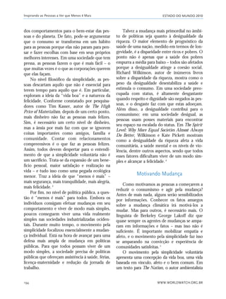 ESTADO DO MUNDO 2010
WWW.WORLDWATCH.ORG.BR194
dos comportamentos para o bem-estar das pes-
soas e do planeta. De fato, pode-se argumentar
que o consumo se transforma em um hábito
para as pessoas porque elas não param para pen-
sar e fazer escolhas com base em seus próprios
melhores interesses. Em uma sociedade que tem
pressa, as pessoas fazem o que é mais fácil – o
que muitas vezes é o que as corporações querem
que elas façam.
No nível filosófico da simplicidade, as pes-
soas descartam aquilo que não é essencial para
terem tempo para aquilo que é. Em particular,
exploram a ideia da “vida boa” e a natureza da
felicidade. Conforme constatado por pesquisa-
dores como Tim Kasser, autor de The High
Price of Materialism, depois de um certo ponto,
mais dinheiro não faz as pessoas mais felizes.
Sim, é necessário um certo nível de dinheiro,
mas a ânsia por mais faz com que se ignorem
coisas importantes como amigos, família e
comunidade. Contar com relacionamentos
compreensivos é o que faz as pessoas felizes.
Assim, todos devem despertar para o entendi-
mento de que a simplicidade voluntária não é
um sacrifício. Trata-se da expansão de um bene-
fício pessoal, maior satisfação e realização na
vida – e tudo isso como uma pegada ecológica
menor. Traz a ideia de que “menos é mais” –
mais segurança, mais tranquilidade, mais alegria,
mais felicidade.3
Por fim, no nível de política pública, a ques-
tão é “menos é mais” para todos. Embora os
indivíduos consigam efetuar mudanças em seu
comportamento e viver de modo mais simples,
poucos conseguem viver uma vida realmente
simples nas sociedades industrializadas ociden-
tais. Durante muito tempo, o movimento pela
simplicidade focalizou essencialmente a mudan-
ça individual. Está na hora de avançar para uma
defesa mais ampla de mudança em políticas
públicas. Para que todos possam viver de um
modo simples, a sociedade precisa de políticas
públicas que ofereçam assistência à saúde, férias,
licença-maternidade e redução da jornada de
trabalho.
Talvez a mudança mais primordial no âmbi-
to de políticas seja quanto à desigualdade da
riqueza. O maior elemento de prognóstico da
saúde de uma nação, medido em termos de lon-
gevidade, é a disparidade entre ricos e pobres. O
ponto não é apenas que a saúde dos pobres
empurra a média para baixo – todos são afetados
porque a desigualdade atinge a coesão social.
Richard Wilkinson, autor de inúmeros livros
sobre a disparidade da riqueza, mostra como o
peso da desigualdade desestabiliza a saúde e
estimula o consumo. Em uma sociedade preo-
cupada com status, é altamente desgastante
quando respeito e dignidade são negados às pes-
soas, e o desgaste faz com que estas adoeçam.
Além disso, a desigualdade contribui para o
consumismo: em uma sociedade desigual, as
pessoas usam posses materiais para encontrar
seu espaço na escalada do status. Em The Spirit
Level: Why More Equal Societies Almost Always
Do Better, Wilkinson e Kate Pickett mostram
como a desigualdade da riqueza afeta a vida
comunitária, a saúde mental e os níveis de vio-
lência, dentre outros aspectos, sendo que todos
esses fatores dificultam viver de um modo sim-
ples e alcançar a felicidade.4
Motivando Mudança
Como motivamos as pessoas a começarem a
reduzir o consumismo e agir pela mudança?
Antes de mais nada, alguns serão sensibilizados
por informações. Conhecer os fatos amargos
sobre a mudança climática irá motivá-los a
mudar. Mas para outros, é necessário mais. O
linguista de Berkeley George Lakoff diz que
quase sempre os agentes de mudanças se ampa-
ram em informações e fatos – mas isso não é
suficiente. É importante mobilizar empatia e
afeto, e o movimento pela simplicidade faz isso
se amparando na convicção e experiência de
comunidades satisfeitas.5
O movimento pela simplicidade voluntária
apresenta uma concepção da vida boa, uma vida
baseada em vínculo, afeto e o bem comum. Em
um texto para The Nation, o autor ambientalista
Inspirando as Pessoas a Ver que Menos é Mais
185_206mundo_vae2 6/22/10 15:25 Page 194
 