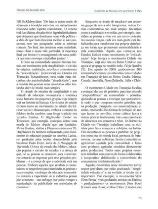 ESTADO DO MUNDO 2010 Inspirando as Pessoas a Ver que Menos é Mais
195
Bill McKibben disse: “De fato, o único modo de
atravessar a transição será com um entendimento
renovado sobre espírito comunitário. O veneno
real das últimas décadas foi o hiperindividualismo
que deixamos que dominasse nossa vida política –
a ideia de que tudo funciona melhor se não pen-
sarmos nem um pouquinho sobre o interesse
comum. No final, isso arruinou nossa sociedade,
nosso clima e nossa vida particular. A esperança
final que temos é o ressurgimento de uma políti-
ca que nos convoque a trabalhar juntos”.6
O foco na comunidade assume diversas for-
mas no movimento pela simplicidade: o círculo
de estudos, coabitação, ecovilas e o movimento
de “relocalização” [relocation] ou Cidades em
Transição. Naturalmente, nem todas essas ini-
ciativas são autointituladas “simplicidade”, mas
a maioria das pessoas nelas envolvidas estão ten-
tando viver de modo mais simples.
O círculo de estudos da simplicidade é um
método de educação comunitária e mudança
social baseado em pequenos grupos, cuja origem
está na história da Europa. Os círculos de estudo
tiveram início no movimento de estudo do fol-
clore sueco e dinamarquês, embora o estudo do
folclore tenha também uma longa tradição nos
Estados Unidos. O Highlander Center no
Tennessee, por exemplo, começou como uma
escola de folclore depois que seu fundador,
Myles Horton, visitou a Dinamarca nos anos 20.
Highlander foi também influenciado pelo movi-
mento de educação popular na América Latina,
em particular pelas teorias desenvolvidas pelo
brasileiro Paulo Freire, autor de A Pedagogia do
Oprimido. O foco do estudo do folclore, educa-
ção popular e círculo de estudos é a crença de
que, se as pessoas se reunirem para conversar,
encontrarão as respostas para seus próprios pro-
blemas – é a crença de que a sabedoria está nas
pessoas. Embora aqueles que vendem o consu-
mismo se empenhem para manipular as pessoas e
suas emoções, o enfoque da educação comunitá-
ria restaura a capacidade de o indivíduo pensar
por si mesmo – um enfoque que pode romper a
manipulação da publicidade em sociedades de
consumo.7
Enquanto o círculo de estudos é um peque-
no grupo de seis a oito integrantes, outras for-
mas comunitárias são mais amplas. Iniciativas
como a coabitação e ecovilas, por exemplo, con-
vidam as pessoas a viver em um novo contexto.
Ao mesmo tempo, cada vez mais gente está tra-
balhando para transformar sua própria vizinhan-
ça em locais que promovam sustentabilidade e
vida comunitária. Aquilo que começou nos
Estados Unidos como movimento de “relocali-
zação” hoje integra o movimento Cidade em
Transição, cuja raiz está no Reino Unido e que
agora se propaga no mundo todo. (Veja Quadro
22). Em agosto de 2009, praticamente 200
comunidades foram reconhecidas como Cidades
em Transição de fato no Reino Unido, Irlanda,
Canadá, Austrália, Nova Zelândia, Itália e Chile.
8
O movimento Cidade em Transição focaliza
a redução do uso de petróleo, para isso criando
“adaptabilidade” na comunidade – primeiro,
ajudando as pessoas a enxergar que praticamen-
te tudo o que compram envolve petróleo, seja
na produção, transporte, ou comercialização, e,
então, ensinando-lhes formas de redução do uso
que fazem do petróleo, como cultivar horta e
outras práticas tradicionais, tais como produção
de alimentos em conserva e tricô. Os líderes da
Cidade em Transição trabalham com os vizi-
nhos para fazer compras e refeições no bairro.
Eles incentivam as pessoas a partilhar de proje-
tos como uso de moeda local, permuta de ferra-
mentas, caronas solidárias, hortas comunitárias,
agricultura apoiada pela comunidade e feiras
com produtos agrícolas vendidos diretamente
pelos produtores. Todos esses projetos envol-
vem trabalhar com outros de forma colaborativa
e cooperativa, debilitando a concorrência do
consumismo institucionalizado.9
Aqueles envolvidos nesse movimento talvez
sequer percebam que estão praticando “simpli-
cidade voluntária” e, na verdade, o rótulo não é
importante. Por exemplo, o movimento Slow
[Sem Pressa] vem ganhando atenção na Europa
– particularmente os movimentos Slow Food
[Comer sem Pressa] e Slow Cities [Cidades sem
185_206mundo_vae2 6/22/10 15:25 Page 195
 