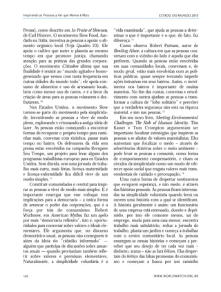 ESTADO DO MUNDO 2010
WWW.WORLDWATCH.ORG.BR196
Pressa], como descrito em In Praise of Slowness,
de Carl Honore. O movimento Slow Food, fun-
dado na Itália, incentiva as pessoas a apoiar o ali-
mento orgânico local (Veja Quadro 23). Ele
apoia o cultivo que nutre o planeta ao mesmo
tempo em que promove justiça, chamando
atenção para as práticas das grandes corpora-
ções. O movimento Cittaslow afirma que sua
finalidade é resistir ao “mundo agitado e homo-
geneizado que vemos com tanta frequência em
outras cidades do mundo todo”; ele apoia con-
sumo de alimentos e uso de artesanato locais,
bem como menor uso de carros, e é a favor da
criação de áreas para as pessoas relaxarem e des-
frutarem.10
Nos Estados Unidos, o movimento Slow
tornou-se parte do movimento pela simplicida-
de, incentivando as pessoas a viver de modo
pleno, explorando e retomando a antiga ideia de
lazer. As pessoas estão começando a encontrar
formas de recuperar o próprio tempo para cami-
nhar mais, conversar com vizinhos, passar mais
tempo no bairro. Os defensores da vida sem
pressa estão envolvidos na campanha Recupere
Seu Tempo, um projeto para levar alguns dos
programas trabalhistas europeus para os Estados
Unidos. Sem dúvida, sem uma jornada de traba-
lho mais curta, mais férias, licença-maternidade
e licença-enfermidade fica difícil viver de um
modo simples.11
Constituir comunidades é central para inspi-
rar as pessoas a viver de modo mais simples. E é
importante enxergar que esse enfoque tem
implicações para a democracia – a única forma
de arrancar o poder das corporações, que é a
força por trás do consumismo. Robert
Wuthnow, em American Mythos, faz um apelo
por mais “democracia reflexiva”, isto é, oportu-
nidades para conversar sobre valores e ideais ele-
mentares. Ele argumenta que, no discurso
democrático usual, as pessoas não conseguem ir
além da ideia do “cidadão informado” —
alguém que participa de discussões sobre assun-
tos atuais — quando precisariam também refle-
tir sobre valores e premissas elementares.
Naturalmente, a simplicidade voluntária é a
“vida examinada”, que ajuda as pessoas a deter-
minar o que é importante e o que, de fato, faz
diferença.12
Como observa Robert Putnam, autor de
Bowling Alone, a cultura em que as pessoas con-
versam com o vizinho do lado é aquela que elas
preferem. Quando as pessoas estão envolvidas
em suas comunidades locais, conversam e, de
modo geral, estão mais envolvidas com as polí-
ticas públicas, quase sempre tentando impedir
ações intrusivas em seus bairros. Assim, o movi-
mento nos bairros é importante de muitas
maneiras. No fim das contas, conversas e envol-
vimento com outros ajudam as pessoas a trans-
formar a cultura de “lobo solitário” e perceber
que a verdadeira segurança não está na riqueza
material, e sim nas pessoas.13
Em seu novo livro, Meeting Environmental
Challenges: The Role of Human Identity, Tim
Kasser e Tom Crompton argumentam ser
importante focalizar estratégias que inspirem as
pessoas a se afastar de valores materialistas. Eles
sustentam que focalizar o medo – através de
advertências drásticas sobre o meio ambiente –
pode levar as pessoas a consumir, como forma
de comportamento compensatório, e citam os
círculos da simplicidade como um modo de ofe-
recer apoio social que resgata valores mais trans-
cendentais de cuidado e preocupação.14
Uma outra forma de despertar sentimentos
que evoquem esperança, e não medo, é através
das histórias pessoais. As pessoas ficam interessa-
das na simplicidade voluntária quando leem ou
ouvem uma história com a qual se identificam.
A história geralmente é assim: um funcionário
de uma empresa está estressado, doente e depri-
mido, por isso ele consome menos, sai do
emprego, muda para uma casa menor, encontra
trabalho mais satisfatório, reduz a jornada de
trabalho, planta um jardim e começa a trabalhar
com o centro comunitário local. As pessoas
enxergam-se nessas histórias e começam a per-
ceber que seu desejo de ter cada vez mais –
dinheiro, status – não as fará felizes. Elas desper-
tam do feitiço das falsas promessas do consumis-
mo e começam a busca por um caminho
Inspirando as Pessoas a Ver que Menos é Mais
185_206mundo_vae2 6/22/10 15:25 Page 196
 
