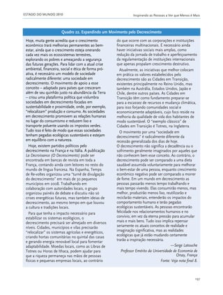 ESTADO DO MUNDO 2010 Inspirando as Pessoas a Ver que Menos é Mais
197
Hoje, muita gente acredita que o crescimento
econômico trará melhorias permanentes ao bem-
estar, ainda que o crescimento esteja onerando
cada vez mais os ecossistemas terrestres,
explorando os pobres e ameaçando a segurança
das futuras gerações. Para lidar com a atual crise
ambiental, financeira, social e ética de forma pró-
ativa, é necessário um modelo de sociedade
radicalmente diferente: uma sociedade em
decrescimento. O movimento de apoio a esse
conceito – adaptado para países que cresceram
além de seu quinhão justo na abundância da Terra
– criou uma plataforma política que vislumbra
sociedades em decrescimento focadas em
sustentabilidade e proximidade, onde, por exemplo,
“relocalizam” produção e consumo. As sociedades
em decrescimento promovem as relações humanas
no lugar do consumismo e reduzem lixo e
transporte poluente usando os impostos verdes.
Tudo isso é feito de modo que essas sociedades
tenham pegadas ecológicas sustentáveis e estejam
em equilíbrio com a natureza.
Hoje, existem partidos políticos pelo
decrescimento na França e na Itália. A publicação
La Decroissance (O Decrescimento) pode ser
encontrada em bancas de revista em toda a
França, contando ainda com leitores no resto do
mundo de língua francesa. Na Espanha, Temps
de Re-voltes organizou uma “turnê de divulgação
do decrescimento” em mais de 30 pequenos
municípios em 2008. Trabalhando em
colaboração com autoridades locais, o grupo
organizou painéis de debate e discutiu não só
crises energéticas futuras, mas também ideias de
decrescimento, ao mesmo tempo em que louvou
a cultura e tradições locais.
Para que tenha o impacto necessário para
estabilizar os sistemas ecológicos, o
decrescimento precisará ser almejado em diversos
níveis. Cidades, municípios e vilas precisarão
“relocalizar” os sistemas agrícolas e energéticos,
criando hortas comunitárias no quintal das casas
e gerando energia renovável local para fomentar
adaptabilidade. Moedas locais, como as Libras de
Totnes ou Horas de Ithaca, podem ajudar para
que a riqueza permaneça nas mãos de pessoas
físicas e pequenas empresas locais, ao contrário
do que ocorre com as corporações e instituições
financeiras multinacionais. É necessário ainda
haver iniciativas sociais mais amplas, como
redução da jornada de trabalho e aperfeiçoamento
da regulamentação de instituições internacionais
que apenas propalam crescimento destrutivo.
Atualmente, as iniciativas que melhor colocam
em prática os valores estabelecidos pelo
decrescimento são as Cidades em Transição,
existentes principalmente no Reino Unido, mas
também na Austrália, Estados Unidos, Japão e
Chile, dentre outros países. As Cidades em
Transição têm como fundamento preparar-se
para a escassez de recursos e mudança climática,
para isso forjando comunidades social e
economicamente adaptáveis, cujo foco reside na
melhoria da qualidade de vida dos habitantes de
modo sustentável. O “exemplo clássico” de
Cidades em Transição é Totnes, na Inglaterra.
O movimento por uma “sociedade em
decrescimento” é radicalmente diferente da
recessão generalizada dos dias de hoje.
O decrescimento não significa a decadência ou o
sofrimento geralmente imaginados por aqueles que
não conhecem bem esse conceito. Ao contrário, o
decrescimento pode ser comparado a uma dieta
saudável assumida voluntariamente para melhorar
o bem-estar de uma pessoa, enquanto crescimento
econômico negativo pode ser comparado a morrer
de fome. Em um mundo em decrescimento as
pessoas passarão menos tempo trabalhando e
mais tempo vivendo. Elas consumirão menos, mas
melhor, produzirão menos lixo, reutilizarão e
reciclarão materiais, entenderão os impactos do
comportamento humano e terão pegadas
ecológicas sustentáveis. As pessoas encontrarão
felicidade nos relacionamentos humanos e no
convívio, em vez da eterna pressão para acumular
mais e mais bens. Tudo isso implica repensar
seriamente os atuais conceitos de realidade e
imaginação significativa, mas as realidades
ecológicas que já estão mudando certamente
trarão a inspiração necessária.
—Serge Latouche
Professor Emérito da Universidade de Economia de
Orsay, França
Fonte: Veja nota final 8.
Quadro 22. Expandindo um Movimento pelo Decrescimento
185_206mundo_vae2 6/22/10 15:25 Page 197
 