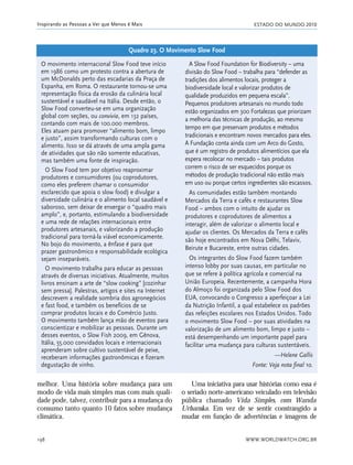 ESTADO DO MUNDO 2010
WWW.WORLDWATCH.ORG.BR198
Inspirando as Pessoas a Ver que Menos é Mais
melhor. Uma história sobre mudança para um
modo de vida mais simples mas com mais quali-
dade pode, talvez, contribuir para a mudança do
consumo tanto quanto 10 fatos sobre mudança
climática.
Uma iniciativa para usar histórias como essa é
o seriado norte-americano veiculado em televisão
pública chamado Vida Simples, com Wanda
Urbanska. Em vez de se sentir constrangido a
mudar em função de advertências e imagens de
O movimento internacional Slow Food teve início
em 1986 como um protesto contra a abertura de
um McDonalds perto das escadarias da Praça de
Espanha, em Roma. O restaurante tornou-se uma
representação física da erosão da culinária local
sustentável e saudável na Itália. Desde então, o
Slow Food converteu-se em uma organização
global com seções, ou convivia, em 132 países,
contando com mais de 100.000 membros.
Eles atuam para promover “alimento bom, limpo
e justo”, assim transformando culturas com o
alimento. Isso se dá através de uma ampla gama
de atividades que são não somente educativas,
mas também uma fonte de inspiração.
O Slow Food tem por objetivo reaproximar
produtores e consumidores (ou coprodutores,
como eles preferem chamar o consumidor
esclarecido que apoia o slow food) e divulgar a
diversidade culinária e o alimento local saudável e
saboroso, sem deixar de enxergar o “quadro mais
amplo”, e, portanto, estimulando a biodiversidade
e uma rede de relações internacionais entre
produtores artesanais, e valorizando a produção
tradicional para torná-la viável economicamente.
No bojo do movimento, a ênfase é para que
prazer gastronômico e responsabilidade ecológica
sejam inseparáveis.
O movimento trabalha para educar as pessoas
através de diversas iniciativas. Atualmente, muitos
livros ensinam a arte de “slow cooking” [cozinhar
sem pressa]. Palestras, artigos e sites na Internet
descrevem a realidade sombria dos agronegócios
e fast food, e também os benefícios de se
comprar produtos locais e do Comércio Justo.
O movimento também lança mão de eventos para
conscientizar e mobilizar as pessoas. Durante um
desses eventos, o Slow Fish 2009, em Gênova,
Itália, 55.000 convidados locais e internacionais
aprenderam sobre cultivo sustentável de peixe,
receberam informações gastronômicas e fizeram
degustação de vinho.
A Slow Food Foundation for Biodiversity – uma
divisão do Slow Food – trabalha para “defender as
tradições dos alimentos locais, proteger a
biodiversidade local e valorizar produtos de
qualidade produzidos em pequena escala”.
Pequenos produtores artesanais no mundo todo
estão organizados em 300 Fortalezas que priorizam
a melhoria das técnicas de produção, ao mesmo
tempo em que preservam produtos e métodos
tradicionais e encontram novos mercados para eles.
A Fundação conta ainda com um Arco do Gosto,
que é um registro de produtos alimentícios que ela
espera recolocar no mercado – tais produtos
correm o risco de ser esquecidos porque os
métodos de produção tradicional não estão mais
em uso ou porque certos ingredientes são escassos.
As comunidades estão também montando
Mercados da Terra e cafés e restaurantes Slow
Food – ambos com o intuito de ajudar os
produtores e coprodutores de alimentos a
interagir, além de valorizar o alimento local e
ajudar os clientes. Os Mercados da Terra e cafés
são hoje encontrados em Nova Délhi, Telaviv,
Beirute e Bucareste, entre outras cidades.
Os integrantes do Slow Food fazem também
intenso lobby por suas causas, em particular no
que se refere à política agrícola e comercial na
União Europeia. Recentemente, a campanha Hora
do Almoço foi organizada pelo Slow Food dos
EUA, convocando o Congresso a aperfeiçoar a Lei
da Nutrição Infantil, a qual estabelece os padrões
das refeições escolares nos Estados Unidos. Todo
o movimento Slow Food – por suas atividades na
valorização de um alimento bom, limpo e justo –
está desempenhando um importante papel para
facilitar uma mudança para culturas sustentáveis.
—Helene Gallis
Fonte: Veja nota final 10.
Quadro 23. O Movimento Slow Food
185_206mundo_vae2 6/22/10 15:25 Page 198
 
