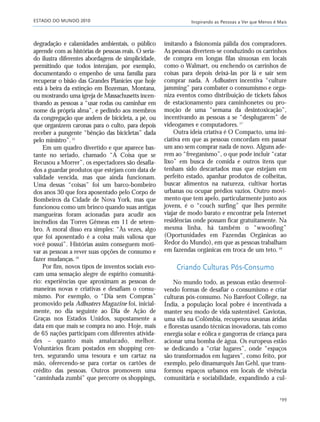 ESTADO DO MUNDO 2010 Inspirando as Pessoas a Ver que Menos é Mais
199
degradação e calamidades ambientais, o público
aprende com as histórias de pessoas reais. O seria-
do ilustra diferentes abordagens de simplicidade,
permitindo que todos interajam, por exemplo,
documentando o empenho de uma família para
recuperar o bisão das Grandes Planícies que hoje
está à beira da extinção em Bozeman, Montana,
ou mostrando uma igreja de Massachusetts incen-
tivando as pessoas a “usar rodas ou caminhar em
nome da própria alma”, e pedindo aos membros
da congregação que andem de bicicleta, a pé, ou
que organizem caronas para o culto, para depois
receber a pungente “bênção das bicicletas” dada
pelo ministro”.15
Em um quadro divertido e que aparece bas-
tante no seriado, chamado “A Coisa que se
Recusou a Morrer”, os espectadores são desafia-
dos a guardar produtos que estejam com data de
validade vencida, mas que ainda funcionam.
Uma dessas “coisas” foi um barco-bombeiro
dos anos 30 que fora aposentado pelo Corpo de
Bombeiros da Cidade de Nova York, mas que
funcionou como um brinco quando suas antigas
mangueiras foram acionadas para acudir aos
incêndios das Torres Gêmeas em 11 de setem-
bro. A moral disso era simples: “Às vezes, algo
que foi aposentado é a coisa mais valiosa que
você possui”. Histórias assim conseguem moti-
var as pessoas a rever suas opções de consumo e
fazer mudanças.16
Por fim, novos tipos de inventos sociais evo-
cam uma sensação alegre de espírito comunitá-
rio: experiências que aproximam as pessoas de
maneiras novas e criativas e desafiam o consu-
mismo. Por exemplo, o “Dia sem Compras”
promovido pela Adbusters Magazine foi, inicial-
mente, no dia seguinte ao Dia de Ação de
Graças nos Estados Unidos, supostamente a
data em que mais se compra no ano. Hoje, mais
de 65 nações participam com diferentes ativida-
des – quanto mais amalucado, melhor.
Voluntários ficam postados em shopping cen-
ters, segurando uma tesoura e um cartaz na
mão, oferecendo-se para cortar os cartões de
crédito das pessoas. Outros promovem uma
“caminhada zumbi” que percorre os shoppings,
imitando a fisionomia pálida dos compradores.
As pessoas divertem-se conduzindo os carrinhos
de compra em longas filas sinuosas em locais
como o Walmart, ou enchendo os carrinhos de
coisas para depois deixá-las por lá e sair sem
comprar nada. A Adbusters incentiva “culture
jamming” para combater o consumismo e orga-
niza eventos como distribuição de tickets falsos
de estacionamento para caminhonetes ou pro-
moção de uma “semana da desintoxicação”,
incentivando as pessoas a se “desplugarem” de
videogames e computadores.17
Outra ideia criativa é O Compacto, uma ini-
ciativa em que as pessoas concordam em passar
um ano sem comprar nada de novo. Alguns ade-
rem ao “freeganismo”, o que pode incluir “catar
lixo” em busca de comida e outros itens que
tenham sido descartados mas que estejam em
perfeito estado, apanhar produtos de colheitas,
buscar alimentos na natureza, cultivar hortas
urbanas ou ocupar prédios vazios. Outro movi-
mento que tem apelo, particularmente junto aos
jovens, é o “couch surfing” que lhes permite
viajar de modo barato e encontrar pela Internet
residências onde possam ficar gratuitamente. Na
mesma linha, há também o “wwoofing”
(Oportunidades em Fazendas Orgânicas ao
Redor do Mundo), em que as pessoas trabalham
em fazendas orgânicas em troca de um teto.18
Criando Culturas Pós-Consumo
No mundo todo, as pessoas estão desenvol-
vendo formas de desafiar o consumismo e criar
culturas pós-consumo. No Barefoot College, na
Índia, a população local pobre é incentivada a
manter seu modo de vida sustentável. Gaviotas,
uma vila na Colômbia, recuperou savanas áridas
e florestas usando técnicas inovadoras, tais como
energia solar e eólica e gangorras de criança para
acionar uma bomba de água. Os europeus estão
se dedicando a “criar lugares”, onde “espaços
são transformados em lugares”, como feito, por
exemplo, pelo dinamarquês Jan Gehl, que trans-
formou espaços urbanos em locais de vivência
comunitária e sociabilidade, expandindo a cul-
185_206mundo_vae2 6/22/10 15:25 Page 199
 