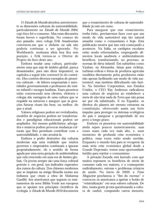 ESTADO DO MUNDO 2010 Prefácio
XXIII
O Estado do Mundo abordou anteriormen-
te as dimensões culturais da sustentabilidade,
particularmente no Estado do Mundo 2004,
cujo foco foi o consumo. Mas essas discussões
foram breves e superficiais. No começo do
ano passado, meu colega Erik Assadourian
convenceu-me que o elefante na sala não
poderia continuar a ser ignorado. No
Worldwatch, nenhuma ideia boa fica sem
punição, e Erik tornou-se o Diretor de
Projeto do livro deste ano.
Embora mudar uma cultura, particular-
mente uma que seja de âmbito global, pareça
desanimador, para não dizer impossível, os
capítulos a seguir irão convencê-lo do contrá-
rio. Eles contêm diversos exemplos de pionei-
ros culturais – de líderes empresariais e auto-
ridades governamentais a professores do ensi-
no infantil e monges budistas. Esses pioneiros
estão convencendo seus clientes, eleitores e
colegas das vantagens de uma cultura que se
respalde na natureza e assegure que as gera-
ções futuras vivam tão bem, ou melhor, do
que a atual.
Valores religiosos podem ser revitalizados,
modelos de negócios podem ser transforma-
dos e paradigmas educacionais podem ser
ampliados. Até mesmo publicitários, advoga-
dos e músicos podem provocar mudanças cul-
turais que lhes permitam contribuir com a
sustentabilidade, e não arruiná-la.
Embora o poder destrutivo das culturas
modernas seja uma realidade que muitos
governos e empresários continuam a ignorar
propositadamente, ele é sentido de forma
aguda por uma nova geração de ambientalistas
que está crescendo em uma era de limites glo-
bais. Os jovens sempre são uma força cultural
potente e, em geral, um indicador expressivo
dos rumos da cultura. Dos chineses modernos
que se inspiram na antiga filosofia taoista aos
indianos que citam a obra de Mahatma
Gandhi, dos americanos que seguem os ensi-
namentos da nova Bíblia Verde aos europeus
que se apoiam nos princípios científicos da
ecologia, o Estado do Mundo 2010 documenta
que o renascimento de culturas de sustentabi-
lidade já está em curso.
Para assegurar que esse renascimento
tenha êxito, precisaremos fazer com que um
modo de vida sustentável seja tão natural
amanhã como o consumismo é hoje. Esta
publicação mostra que isso está começando a
acontecer. Na Itália, os cardápios escolares
estão sendo reformulados, empregando ali-
mentos locais saudáveis e ambientalmente
benéficos, transformando, no processo, as
normas de dieta infantil. Em subúrbios como
Vauban, na Alemanha, faixas para ciclistas,
turbinas eólicas e feiras de produtos agrícolas
vendidos diretamente pelos produtores estão
não apenas facilitando um modo de vida sus-
tentável, mas também dificultando não fazê-
lo. Na Interface Corporation, nos Estados
Unidos, o CEO Ray Anderson radicalizou
uma cultura de negócios ao estabelecer a
meta de não tirar nada da Terra que não possa
ser por ela substituído. E no Equador, os
direitos do planeta até mesmo entraram na
constituição, oferecendo assim um forte
impulso para proteger os sistemas ecológicos
do país e assegurar a prosperidade de seu
povo a longo prazo.
Embora os pioneiros em sustentabilidade
ainda sejam poucos numericamente, suas
vozes soam cada vez mais alto, e, num
momento de profunda crise econômica e
política, essas vozes estão sendo ouvidas.
Enquanto o mundo luta para se recuperar da
mais séria crise econômica global desde a
Grande Depressão, temos uma oportunidade
inédita para rejeitar o consumismo.
A privação forçada está fazendo com que
muitos repensem os benefícios de níveis de
consumo cada vez maiores, e o consequente
endividamento, estresse e problemas crônicos
de saúde. No início de 2009, a Time
Magazine proclamou o “fim do excesso” e
convocou os americanos a apertar o botão de
“reinicialização” em seus valores culturais. De
fato, muita gente já está questionando a cultu-
ra de caubói, comprando carros menores,
VIIXXI_mundo_Be2 6/22/10 15:47 Page XXIII
 