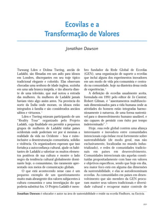 201
Tsewang Lden e Dolma Tsering, anciãs de
Ladakhi, são filmadas em um asilo para idosos
em Londres, discrepantes em seu traje típico
tradicional elegante e colorido. Elas observam
chocadas uma senhora de idade inglesa, sozinha
em uma sala branca insípida, e tão absorta dian-
te de uma televisão, que mal notou a entrada
das mulheres. As mulheres de Ladakhi jamais
haviam visto algo assim antes. Na província do
norte da Índia onde moram, os idosos estão
integrados à família e são considerados anciãos
sábios e virtuosos.1
Lden e Tsering estavam participando de um
“Reality Tour” organizado pelo Projeto
Ladakh, cuja finalidade era permitir a pequenos
grupos de mulheres de Ladakhi visitar países
ocidentais onde poderiam ver por si mesmas a
realidade da vida no Ocidente – boa e ruim–
inclusive a desestruturação comunitária, solidão
e violência. Os organizadores esperam que isso
fortaleça a autoconfiança cultural, ajude os habi-
tantes de Ladakhi a valorizar os muitos elemen-
tos positivos de sua cultura e mostre o lado
negro da tendência cultural globalmente domi-
nante hoje, o consumismo, tão raramente apre-
sentado nos meios de comunicação globais.
O que está acontecendo nesse caso é um
pequeno exemplo de um questionamento
muito mais abrangente dos valores subjacentes à
cultura consumista e uma investigação do que
poderia substituí-los. O Projeto Ladakh é mem-
bro fundador da Rede Global de Ecovilas
(GEN), uma organização de suporte a ecovilas
que inclui alguns dos experimentos inovadores
em um modo de vida pós-consumista e centra-
do na comunidade, hoje na dianteira dessa onda
de experiências.2
A definição de ecovilas usualmente aceita,
formulada em 1991 pelo editor de In Context,
Robert Gilman, é “assentamentos multifuncio-
nais dimensionados para a vida humana onde as
atividades do homem estão integradas harmo-
niosamente à natureza, de uma forma sustentá-
vel para o desenvolvimento humano saudável, e
são capazes de persistir com êxito por tempo
indeterminado”.3
Hoje, essa rede global contém uma aliança
interessante e inovadora entre comunidades
intencionais cuja ênfase recai fortemente sobre
sustentabilidade (de modo geral, mas não
exclusivamente, localizadas no mundo indus-
trializado), e redes de comunidades tradicio-
nais em países em desenvolvimento.
Comunidades intencionais são aquelas consti-
tuídas propositadamente com base em valores
e objetivos específicos, sendo que hoje em dia,
seu maior foco está em alguma das dimensões
da sustentabilidade, e elas se autodenominam
ecovilas. As comunidades em países em desen-
volvimento que são membro da GEN procu-
ram manter seus valores tradicionais e diversi-
dade cultural e recuperar maior controle de
Ecovilas e a
Transformação de Valores
Jonathan Dawson
Jonathan Dawson é educador e autor na área de sustentabilidade e reside na ecovila Findhorn, na Escócia.
185_206mundo_vae2 6/22/10 15:25 Page 201
 