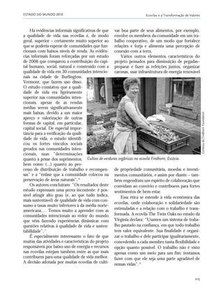 ESTADO DO MUNDO 2010 Ecovilas e a Transformação de Valores
203
Há evidências informais significativas de que
a qualidade de vida nas ecovilas é, de modo
geral, superior – certamente muito superior ao
que se poderia esperar de comunidades que fun-
cionam com baixos níveis de renda. As evidên-
cias informais foram reforçadas por um estudo
de 2006 que comparou a contribuição do capi-
tal humano, social, natural e construído com a
qualidade de vida em 30 comunidades intencio-
nais na cidade de Burlington,
Vermont, que fazem uso disso.
O estudo constatou que a quali-
dade de vida era ligeiramente
superior nas comunidades inten-
cionais, apesar de as rendas
médias serem significativamente
mais baixas, devido a um maior
apreço e valorização de outras
formas de capital, em particular,
capital social. De especial impor-
tância para a verificação da quali-
dade de vida, o estudo identifi-
cou os fortes vínculos sociais
gerados nas comunidades inten-
cionais, suas “determinações
quanto à posse dos suprimentos,
bem como (...) quanto ao pro-
cesso de distribuição de trabalho e recompen-
sas” e a “ênfase que a comunidade colocou na
preservação de áreas naturais”.6
Os autores concluíram: “Os resultados deste
estudo expressam uma prova inconteste: é pos-
sível atingir alto grau (e, ao que tudo indica,
mais sustentável) de qualidade de vida com con-
sumo a taxas muito inferiores à da média norte-
americana.… Temos muito a aprender com as
comunidades intencionais ao redor do mundo
que vêm fazendo experiências dinâmicas com
questões relativas à qualidade de vida e susten-
tabilidade”.7
É especialmente interessante o fato de que
muitas das atividades e características do projeto
responsáveis por baixo uso de energia e recursos
nas ecovilas estejam também entre as que mais
contribuem para uma qualidade de vida melhor.
A decisão adotada por muitas ecovilas de culti-
de propriedade comunitária, moedas e investi-
mentos comunitários, e assim por diante – tam-
bém engendram um espírito de colaboração que
convidam ao convívio e contribuem para fortes
sentimentos de bem-estar.
Essa ética se estende à vida econômica das
ecovilas, onde colaboração e solidariedade são
estimuladas e a relação com o trabalho é trans-
formada. A ecovila The Twin Oaks no estado da
Virgínia declara: “Usamos um sistema de traba-
lho pautado na confiança, em que todo trabalho
tem valor equivalente. Sua finalidade é organi-
zar o trabalho e dele participar igualitariamente,
concedendo a cada membro tanta flexibilidade e
opção quanto possível. O trabalho não é visto
apenas como um meio para um fim; tentamos
fazer com que ele seja uma parte agradável de
nossas vidas”.8
Cultivo de verduras orgânicas na ecovila Findhorn, Escócia.
var boa parte de seus alimentos, por exemplo,
envolve os membros da comunidade em um tra-
balho cooperativo, de um modo que fortalece
relações e forja e alimenta uma percepção de
conexão com a terra.
Vários outros elementos característicos do
projeto pensados para diminuição de pegadas–
preparar e fazer as refeições juntos, organizar
caronas, usar infraestrutura de energia renovável
CortesiadaFindhornFoundation
185_206mundo_vae2 6/22/10 15:25 Page 203
 