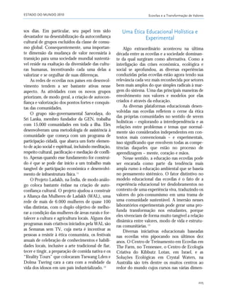 ESTADO DO MUNDO 2010 Ecovilas e a Transformação de Valores
205
sos dias. Em particular, seu papel tem sido
devastador na desestabilização da autoconfiança
cultural de grupos excluídos da classe de consu-
mo global. Consequentemente, uma importan-
te dimensão da mudança de valor necessária à
transição para uma sociedade mundial sustentá-
vel reside na exaltação da diversidade das cultu-
ras humanas, incentivando cada uma delas a
valorizar e se orgulhar de suas diferenças.
As redes de ecovilas nos países em desenvol-
vimento tendem a ser bastante ativas nesse
aspecto. As atividades com os novos grupos
priorizam, de modo geral, a criação de autocon-
fiança e valorização dos pontos fortes e conquis-
tas das comunidades.
O grupo não-governamental Sarvodaya, do
Sri Lanka, membro fundador da GEN, trabalha
com 15.000 comunidades em toda a ilha. Eles
desenvolveram uma metodologia de assistência à
comunidade que começa com um programa de
participação cidadã, que abarca um forte elemen-
to de ação social e espiritual, incluindo meditação,
respeito cultural, pacificação e mediação de confli-
to. Apenas quando esse fundamento for construí-
do é que se pode dar início a um trabalho mais
tangível de participação econômica e desenvolvi-
mento de infraestrutura física.11
O Projeto Ladakh, na Índia, de modo análo-
go coloca bastante ênfase na criação de auto-
confiança cultural. O projeto ajudou a construir
a Aliança das Mulheres de Ladakh (WAL), uma
rede de mais de 6.000 mulheres de quase 100
vilas distintas, com o duplo objetivo de melho-
rar a condição das mulheres de áreas rurais e for-
talecer a cultura e agricultura locais. Alguns dos
programas mais criativos iniciados pela WAL são
as Semanas sem TV, cuja meta é incentivar as
pessoas a resistir à ética consumista, os festivais
anuais de celebração de conhecimentos e habili-
dades locais, inclusive a arte tradicional de fiar,
tecer e tingir, a preparação de comida nativa e os
“Reality Tours” que colocaram Tsewang Lden e
Dolma Tsering cara a cara com a realidade da
vida dos idosos em um país industrializado.12
Uma Ética Educacional Holística e
Experimental
Algo extraordinário aconteceu na última
década entre as ecovilas e a sociedade dominan-
te da qual surgiram como alternativa. Como a
interligação das crises econômica, ecológica e
social se aprofundou, as diversas experiências
conduzidas pelas ecovilas estão agora tendo sua
relevância cada vez mais reconhecida por setores
bem mais amplos do que simples radicais à mar-
gem do sistema. Uma das principais maneiras de
envolvimento nos valores e modelos por elas
criados é através da educação.
As diversas plataformas educacionais desen-
volvidas nas ecovilas refletem o cerne da ética
das próprias comunidades no sentido de serem
holísticas – explorando a interdependência e as
relações entre problemas e temas que normal-
mente são considerados independentes em con-
textos mais convencionais – e experimentais,
isso significando que envolvem todas as compe-
tências daqueles que estão no processo de
aprendizagem – mente, coração e mãos.
Nesse sentido, a educação nas ecovilas pode
ser encarada como parte da tendência mais
ampla rumo à educação ambiental que se baseia
no pensamento sistêmico. O fator distintivo no
modelo educacional das ecovilas é o fato de a
experiência educacional ter desdobramentos no
contexto de uma experiência viva, traduzindo os
valores do pós-consumismo em uma trama de
uma comunidade sustentável. A imersão nesses
laboratórios experimentais pode gerar uma pro-
funda transformação nos estudantes, porque
eles vivenciam de forma muito tangível a relação
dinâmica entre valores, modo de vida e estrutu-
ras comunitárias.13
Diversas iniciativas educacionais baseadas
nas ecovilas vêm pipocando nos últimos dez
anos. O Centro de Treinamento em Ecovilas em
The Farm, no Tennessee, o Centro de Ecologia
Criativa do Kibbutz Lotan, em Israel, e as
Soluções Ecológicas em Crystal Waters, na
Austrália são três dentre os muitos centros ao
redor do mundo cujos cursos nas várias dimen-
185_206mundo_vae2 6/22/10 15:25 Page 205
 