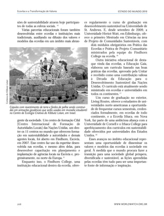 ESTADO DO MUNDO 2010
WWW.WORLDWATCH.ORG.BR206
sões de sustentabilidade atraem hoje participan-
tes de todas as esferas sociais. 14
Várias parcerias educacionais foram também
desenvolvidas entre ecovilas e instituições mais
tradicionais, auxiliando na difusão dos valores e
modelos das ecovilas em um âmbito mais abran-
gente da sociedade. Um centro de formação Cifal
[Centro Internacional de Formação de
Autoridades Locais] das Nações Unidas, um den-
tre os 11 centros no mundo que oferecem forma-
ção em sustentabilidade a autoridades e demais
agentes locais, foi aberto em Findhorn, Escócia,
em 2007. Esse centro faz uso da expertise desen-
volvida nas ecovilas, e mesmo além delas, para
desenvolver capacitação em planejamento e
implantação de agências locais na Escócia e, pro-
gressivamente, no norte da Europa.15
Enquanto isso, o Findhorn College, uma
instituição educacional dentro da ecovila, ofere-
ce regularmente o curso de graduação em
desenvolvimento sustentável na Universidade de
St. Andrews. E, desde setembro de 2009, a
Universidade Heriot-Watt, em Edimburgo, ofe-
rece o primeiro Mestrado em Ciências na área
de Projeto de Comunidades Sustentáveis, com
dois módulos obrigatórios em Prática das
Ecovilas e Prática de Projeto Comunitário
ministrados pela equipe do Findhorn
College na ecovila.16
Outra iniciativa educacional de desta-
que vinda das ecovilas, a Educação Gaia,
elaborou um currículo baseado nas boas
práticas das ecovilas, aprovado pela Unitar
e recebido como uma contribuição valiosa
à Década da Educação para o
Desenvolvimento Sustentável das Nações
Unidas. O currículo está atualmente sendo
ministrado em ecovilas e universidades em
todos os continentes.17
Um curso de graduação no exterior,
Living Routes, oferece a estudantes de uni-
versidades norte-americanas a oportunida-
de de frequentar cursos semestrais, creden-
ciados formalmente, em ecovilas de todo
continente, e a Ecovila Ithaca, em Nova
York, faz parte de uma ambiciosa aliança com a
Universidade de Cornell e o Ithaca College para
aperfeiçoamento dos currículos em sustentabili-
dade oferecidos por universidades dos Estados
Unidos.18
Esses avanços no âmbito educacional repre-
sentam uma oportunidade de disseminar os
valores e modelos das ecovilas à sociedade em
geral. À medida que o mundo procura fazer a
transição para uma sociedade global próspera,
diversificada e sustentável, as lições aprendidas
pelas ecovilas têm tudo para ser uma importan-
te fonte de informação e inspiração.
Ecovilas e a Transformação de Valores
Cúpulas com revestimento de terra e fardos de palha sendo construí-
das em armações geodésicas que serão usadas em moradia estudantil
no Centro de Ecologia Criativa do Kibbutz Lotan, em Israel.
CortesiadoKibbutzLotan
185_206mundo_vae2 6/22/10 15:25 Page 206
 